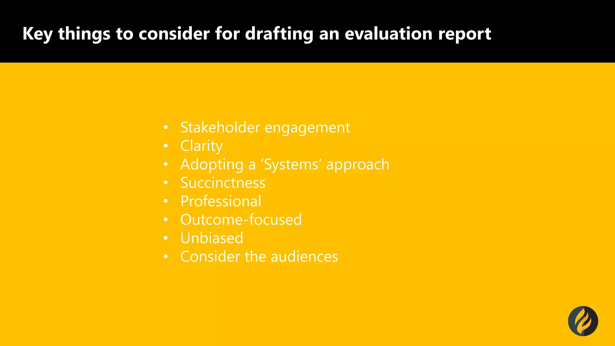 Key things to consider for drafting an evaluation report
&bull; Stakeholder engagement
&bull; Clarity
&bull; Adopting a &lsquo;Systems&rsquo; approach
&bull; Succinctness
&bull; Professional
&bull; Outcome-focused
&bull; Unbiased
&bull; Consider the audiences
 