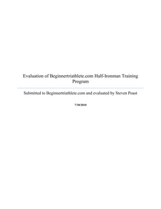 Evaluation of Beginnertriathlete.com Half-Ironman Training Program Submitted to Beginnertriathlete.com and evaluated by Steven Poast7/30/2010<br />Abstract<br />This document contains the evaluation of the half-ironman triathlon training program from beginnertriathlete.com. The half-ironman training program is a 20 week program designed with weekly workouts in swimming, bicycling, and running. Its purpose is to prepare an experienced short distance triathlete for the longer distance of half-ironman. During this evaluation data was taken from an athlete’s training log and race results to assess if he was progressing and meeting the benchmarks necessary to continue training for this event. <br />The results of this evaluation reveal that the athlete is not at this time ready to continue training for the half-ironman triathlon. Concerns with swimming performance compared to swim preparation point to possible problems not revealed through quantitative analysis. While the bike and run disciplines of the race are on track with training, the swim portion is an area of concern. Therefore, recommendations have been made to adjust training, focus on preparing for race-day environment, and gaining comfort in open water swimming.<br />Introduction<br />This report will evaluate the triathlon training website Beginnertriathlete.com, specifically its 20 week half Ironman (HIM) training program. Beginnertriathlete.com is an online training site for endurance athletes. The site includes programs designed for individuals attempting their first 5K race to seasoned veterans aiming for a personal record in an Ironman distance triathlon. This plan is designed for individuals with some experience in the sport of triathlon at the sprint, or Olympic distance level and is building toward completing a half Ironman distance race. A half Ironman triathlon consists of a 1.2 mile swim, 56 mile bike ride, and a 13.1 mile run. This particular program involves five to ten hours of training each week. The goals of this plan range from completing the race to completing the race with a competitive time.<br />The HIM training plan is broken down into six training periods: Preparation, Base 1, Base 2, Base 3, Build, and Taper. During each week of a training period there are specific goals and objectives used to aid the athlete in physical and mental health, efficiency, and race preparation. Each timed workout focuses on one of the three sports and the skills needed to be successful in that sport. The HIM program is designed to gradually build an athlete’s fitness and endurance, allowing time for the body to rest and adapt to the training.<br />Purpose<br />The purpose of this report is to evaluate the process and improvement of the athlete’s participation in triathlon competition by using the HIM training program. Specifically the impact the program has on the athlete’s ability to improve individual and overall times from the baseline data recorded on May 23rd, 2010 at the Caesar Creek Sprint Triathlon in Waynesville, Ohio. During the 800 meter swim, the athlete felt short of breath, panic, and even left the water during the competition. Though finally completing the swim portion of the race, it was thought more training was necessary to improve swimming endurance. The athlete involved has a strong background in bicycling and running, therefore the swimming portion of training will be of most concern. The overall goal is to determine if progress is being made toward the goal of completing an HIM triathlon. This report will document whether or not the athlete has made the necessary improvements to continue training for the HIM race.<br />This document will present the results of a three week training period prior to the One World Triathlon (OWT) in Cincinnati, Ohio. These results will be compared to the baseline study from the Tri-Tech Ohio Challenge (TTOC) at Caesar Creek State Park in Waynesville, Ohio. Both qualitative and quantitative forms of data were collected to analyze the participant’s progress in training. Data was collected via the training log on the website. The training log includes length of time per workout and level of intensity for each workout. Other areas of information include amount of sleep, body weight, fatigue, soreness, and stress. The participant completed a daily journal which provides insight into areas not covered by quantitative categories.<br />Program Description<br />Program Objectives   <br />The stated objectives of the H.I.M. training program center on building an athlete’s speed, efficiency, and endurance. This is managed with a gradual process of weekly training sessions. Each week all three disciplines (swim, bike, run) are performed and assessed for both skill and endurance. The objectives for this athlete are to:<br />,[object Object]