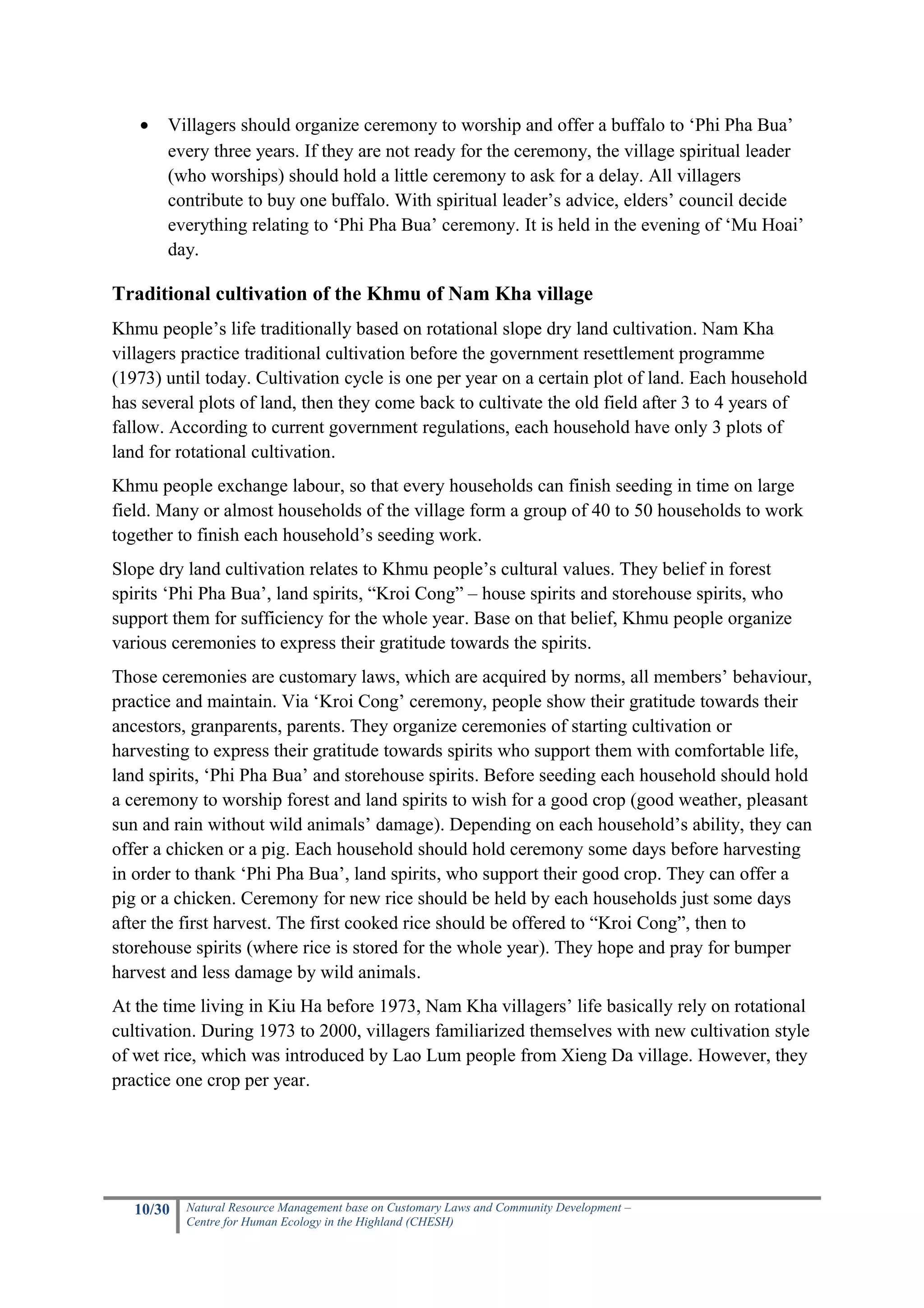•   Villagers should organize ceremony to worship and offer a buffalo to ‘Phi Pha Bua’
       every three years. If they are not ready for the ceremony, the village spiritual leader
       (who worships) should hold a little ceremony to ask for a delay. All villagers
       contribute to buy one buffalo. With spiritual leader’s advice, elders’ council decide
       everything relating to ‘Phi Pha Bua’ ceremony. It is held in the evening of ‘Mu Hoai’
       day.

Traditional cultivation of the Khmu of Nam Kha village
Khmu people’s life traditionally based on rotational slope dry land cultivation. Nam Kha
villagers practice traditional cultivation before the government resettlement programme
(1973) until today. Cultivation cycle is one per year on a certain plot of land. Each household
has several plots of land, then they come back to cultivate the old field after 3 to 4 years of
fallow. According to current government regulations, each household have only 3 plots of
land for rotational cultivation.
Khmu people exchange labour, so that every households can finish seeding in time on large
field. Many or almost households of the village form a group of 40 to 50 households to work
together to finish each household’s seeding work.
Slope dry land cultivation relates to Khmu people’s cultural values. They belief in forest
spirits ‘Phi Pha Bua’, land spirits, “Kroi Cong” – house spirits and storehouse spirits, who
support them for sufficiency for the whole year. Base on that belief, Khmu people organize
various ceremonies to express their gratitude towards the spirits.
Those ceremonies are customary laws, which are acquired by norms, all members’ behaviour,
practice and maintain. Via ‘Kroi Cong’ ceremony, people show their gratitude towards their
ancestors, granparents, parents. They organize ceremonies of starting cultivation or
harvesting to express their gratitude towards spirits who support them with comfortable life,
land spirits, ‘Phi Pha Bua’ and storehouse spirits. Before seeding each household should hold
a ceremony to worship forest and land spirits to wish for a good crop (good weather, pleasant
sun and rain without wild animals’ damage). Depending on each household’s ability, they can
offer a chicken or a pig. Each household should hold ceremony some days before harvesting
in order to thank ‘Phi Pha Bua’, land spirits, who support their good crop. They can offer a
pig or a chicken. Ceremony for new rice should be held by each households just some days
after the first harvest. The first cooked rice should be offered to “Kroi Cong”, then to
storehouse spirits (where rice is stored for the whole year). They hope and pray for bumper
harvest and less damage by wild animals.
At the time living in Kiu Ha before 1973, Nam Kha villagers’ life basically rely on rotational
cultivation. During 1973 to 2000, villagers familiarized themselves with new cultivation style
of wet rice, which was introduced by Lao Lum people from Xieng Da village. However, they
practice one crop per year.




   10/30   Natural Resource Management base on Customary Laws and Community Development –
           Centre for Human Ecology in the Highland (CHESH)
 