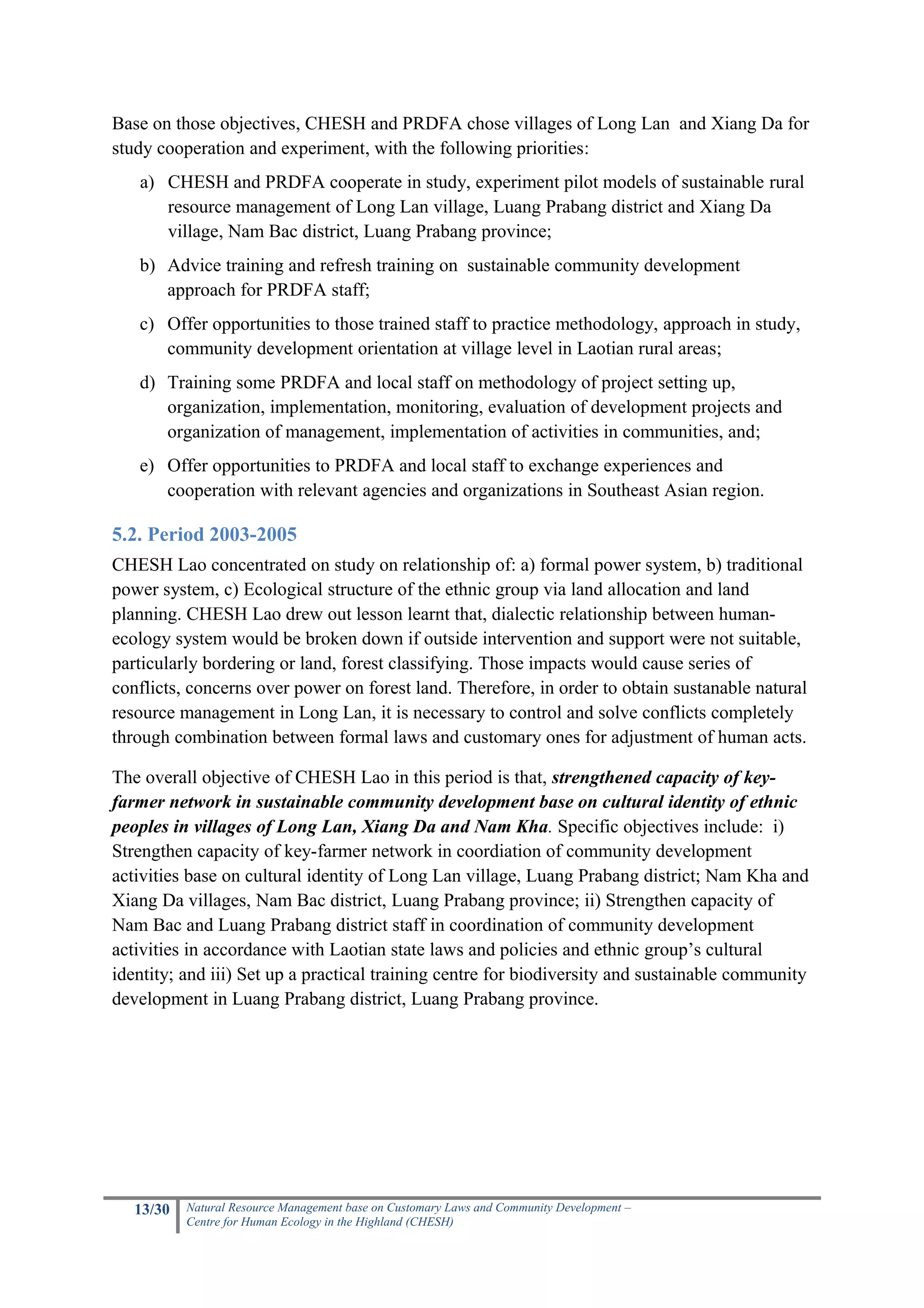 Base on those objectives, CHESH and PRDFA chose villages of Long Lan and Xiang Da for
study cooperation and experiment, with the following priorities:
   a) CHESH and PRDFA cooperate in study, experiment pilot models of sustainable rural
      resource management of Long Lan village, Luang Prabang district and Xiang Da
      village, Nam Bac district, Luang Prabang province;
   b) Advice training and refresh training on sustainable community development
      approach for PRDFA staff;
   c) Offer opportunities to those trained staff to practice methodology, approach in study,
      community development orientation at village level in Laotian rural areas;
   d) Training some PRDFA and local staff on methodology of project setting up,
      organization, implementation, monitoring, evaluation of development projects and
      organization of management, implementation of activities in communities, and;
   e) Offer opportunities to PRDFA and local staff to exchange experiences and
      cooperation with relevant agencies and organizations in Southeast Asian region.

5.2. Period 2003-2005
CHESH Lao concentrated on study on relationship of: a) formal power system, b) traditional
power system, c) Ecological structure of the ethnic group via land allocation and land
planning. CHESH Lao drew out lesson learnt that, dialectic relationship between human-
ecology system would be broken down if outside intervention and support were not suitable,
particularly bordering or land, forest classifying. Those impacts would cause series of
conflicts, concerns over power on forest land. Therefore, in order to obtain sustanable natural
resource management in Long Lan, it is necessary to control and solve conflicts completely
through combination between formal laws and customary ones for adjustment of human acts.

The overall objective of CHESH Lao in this period is that, strengthened capacity of key-
farmer network in sustainable community development base on cultural identity of ethnic
peoples in villages of Long Lan, Xiang Da and Nam Kha. Specific objectives include: i)
Strengthen capacity of key-farmer network in coordiation of community development
activities base on cultural identity of Long Lan village, Luang Prabang district; Nam Kha and
Xiang Da villages, Nam Bac district, Luang Prabang province; ii) Strengthen capacity of
Nam Bac and Luang Prabang district staff in coordination of community development
activities in accordance with Laotian state laws and policies and ethnic group’s cultural
identity; and iii) Set up a practical training centre for biodiversity and sustainable community
development in Luang Prabang district, Luang Prabang province.




   13/30   Natural Resource Management base on Customary Laws and Community Development –
           Centre for Human Ecology in the Highland (CHESH)
 
