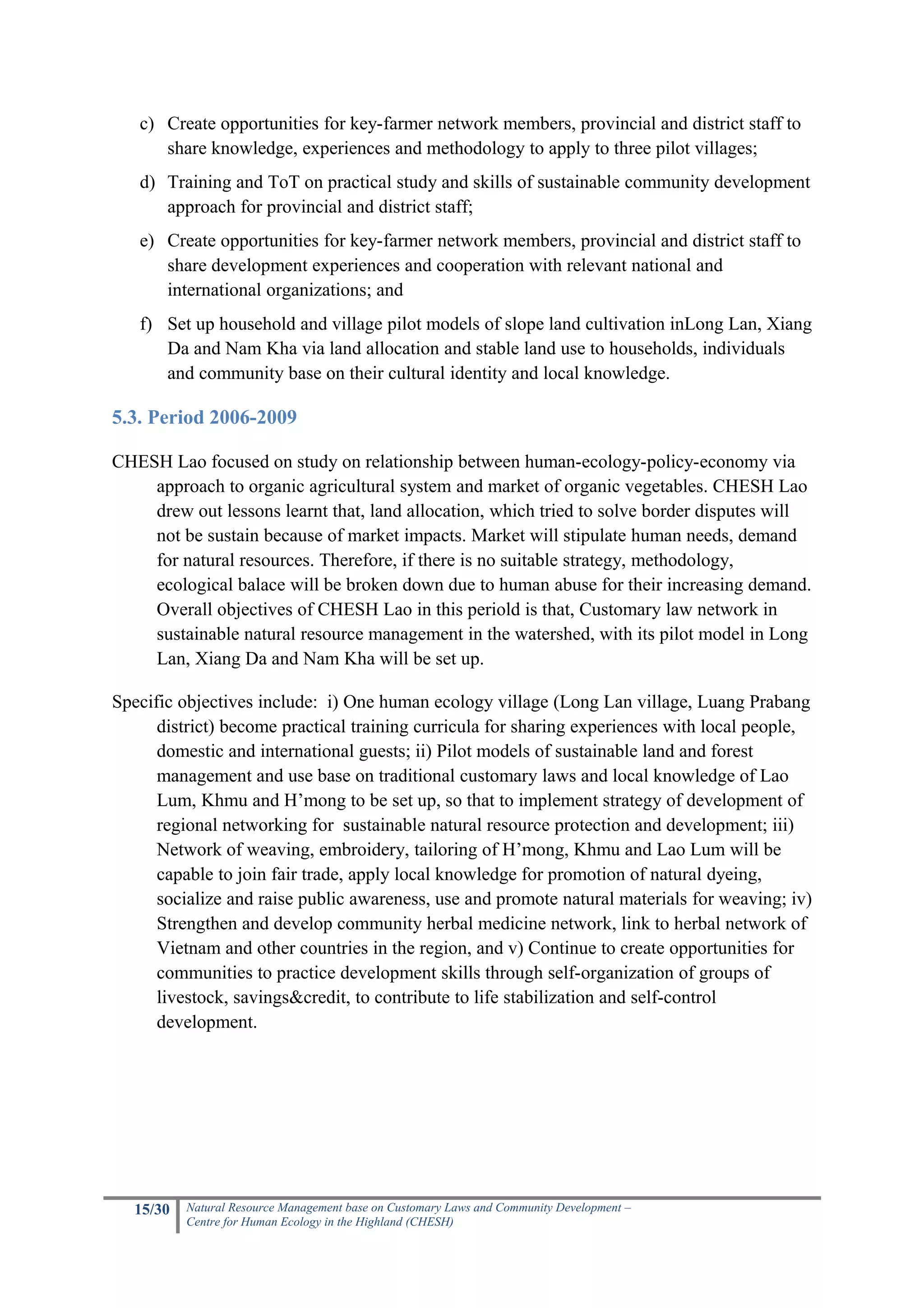 c) Create opportunities for key-farmer network members, provincial and district staff to
      share knowledge, experiences and methodology to apply to three pilot villages;
   d) Training and ToT on practical study and skills of sustainable community development
      approach for provincial and district staff;
   e) Create opportunities for key-farmer network members, provincial and district staff to
      share development experiences and cooperation with relevant national and
      international organizations; and
   f) Set up household and village pilot models of slope land cultivation inLong Lan, Xiang
      Da and Nam Kha via land allocation and stable land use to households, individuals
      and community base on their cultural identity and local knowledge.

5.3. Period 2006-2009

CHESH Lao focused on study on relationship between human-ecology-policy-economy via
    approach to organic agricultural system and market of organic vegetables. CHESH Lao
    drew out lessons learnt that, land allocation, which tried to solve border disputes will
    not be sustain because of market impacts. Market will stipulate human needs, demand
    for natural resources. Therefore, if there is no suitable strategy, methodology,
    ecological balace will be broken down due to human abuse for their increasing demand.
    Overall objectives of CHESH Lao in this periold is that, Customary law network in
    sustainable natural resource management in the watershed, with its pilot model in Long
    Lan, Xiang Da and Nam Kha will be set up.

Specific objectives include: i) One human ecology village (Long Lan village, Luang Prabang
      district) become practical training curricula for sharing experiences with local people,
      domestic and international guests; ii) Pilot models of sustainable land and forest
      management and use base on traditional customary laws and local knowledge of Lao
      Lum, Khmu and H’mong to be set up, so that to implement strategy of development of
      regional networking for sustainable natural resource protection and development; iii)
      Network of weaving, embroidery, tailoring of H’mong, Khmu and Lao Lum will be
      capable to join fair trade, apply local knowledge for promotion of natural dyeing,
      socialize and raise public awareness, use and promote natural materials for weaving; iv)
      Strengthen and develop community herbal medicine network, link to herbal network of
      Vietnam and other countries in the region, and v) Continue to create opportunities for
      communities to practice development skills through self-organization of groups of
      livestock, savings&credit, to contribute to life stabilization and self-control
      development.




   15/30   Natural Resource Management base on Customary Laws and Community Development –
           Centre for Human Ecology in the Highland (CHESH)
 