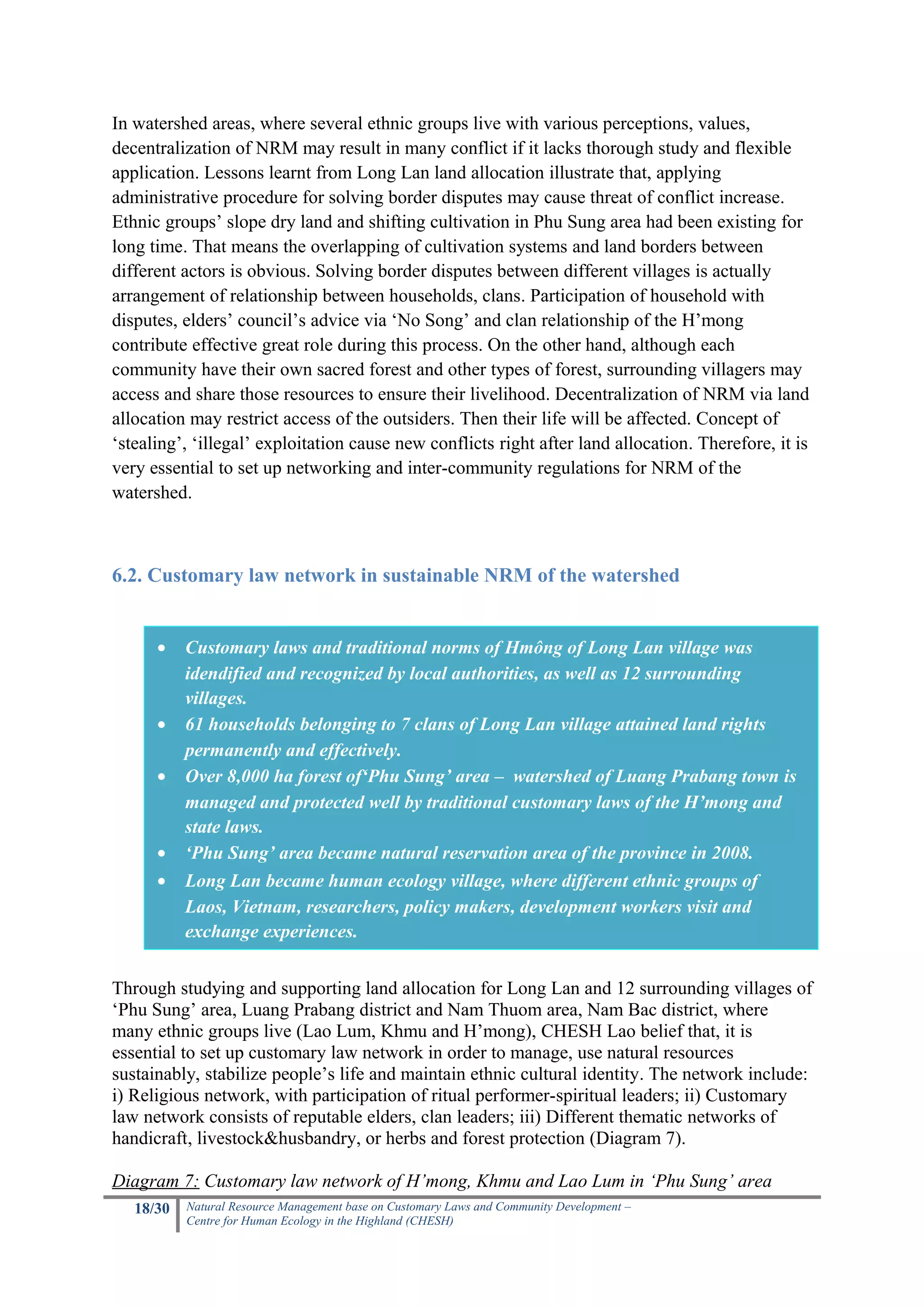 In watershed areas, where several ethnic groups live with various perceptions, values,
decentralization of NRM may result in many conflict if it lacks thorough study and flexible
application. Lessons learnt from Long Lan land allocation illustrate that, applying
administrative procedure for solving border disputes may cause threat of conflict increase.
Ethnic groups’ slope dry land and shifting cultivation in Phu Sung area had been existing for
long time. That means the overlapping of cultivation systems and land borders between
different actors is obvious. Solving border disputes between different villages is actually
arrangement of relationship between households, clans. Participation of household with
disputes, elders’ council’s advice via ‘No Song’ and clan relationship of the H’mong
contribute effective great role during this process. On the other hand, although each
community have their own sacred forest and other types of forest, surrounding villagers may
access and share those resources to ensure their livelihood. Decentralization of NRM via land
allocation may restrict access of the outsiders. Then their life will be affected. Concept of
‘stealing’, ‘illegal’ exploitation cause new conflicts right after land allocation. Therefore, it is
very essential to set up networking and inter-community regulations for NRM of the
watershed.



6.2. Customary law network in sustainable NRM of the watershed


      •    Customary laws and traditional norms of Hmông of Long Lan village was
           idendified and recognized by local authorities, as well as 12 surrounding
           villages.
      •    61 households belonging to 7 clans of Long Lan village attained land rights
           permanently and effectively.
      •    Over 8,000 ha forest of‘Phu Sung’ area – watershed of Luang Prabang town is
           managed and protected well by traditional customary laws of the H’mong and
           state laws.
      •    ‘Phu Sung’ area became natural reservation area of the province in 2008.
      •    Long Lan became human ecology village, where different ethnic groups of
           Laos, Vietnam, researchers, policy makers, development workers visit and
           exchange experiences.


Through studying and supporting land allocation for Long Lan and 12 surrounding villages of
‘Phu Sung’ area, Luang Prabang district and Nam Thuom area, Nam Bac district, where
many ethnic groups live (Lao Lum, Khmu and H’mong), CHESH Lao belief that, it is
essential to set up customary law network in order to manage, use natural resources
sustainably, stabilize people’s life and maintain ethnic cultural identity. The network include:
i) Religious network, with participation of ritual performer-spiritual leaders; ii) Customary
law network consists of reputable elders, clan leaders; iii) Different thematic networks of
handicraft, livestock&husbandry, or herbs and forest protection (Diagram 7).

Diagram 7: Customary law network of H’mong, Khmu and Lao Lum in ‘Phu Sung’ area
   18/30   Natural Resource Management base on Customary Laws and Community Development –
           Centre for Human Ecology in the Highland (CHESH)
 