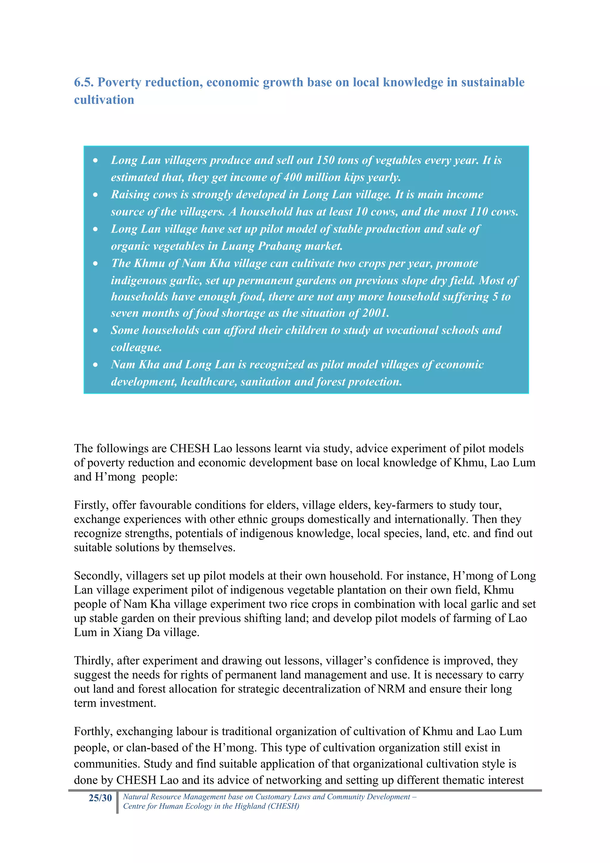 6.5. Poverty reduction, economic growth base on local knowledge in sustainable
cultivation



   •   Long Lan villagers produce and sell out 150 tons of vegtables every year. It is
       estimated that, they get income of 400 million kips yearly.
   •   Raising cows is strongly developed in Long Lan village. It is main income
       source of the villagers. A household has at least 10 cows, and the most 110 cows.
   •   Long Lan village have set up pilot model of stable production and sale of
       organic vegetables in Luang Prabang market.
   •   The Khmu of Nam Kha village can cultivate two crops per year, promote
       indigenous garlic, set up permanent gardens on previous slope dry field. Most of
       households have enough food, there are not any more household suffering 5 to
       seven months of food shortage as the situation of 2001.
   •   Some households can afford their children to study at vocational schools and
       colleague.
   •   Nam Kha and Long Lan is recognized as pilot model villages of economic
       development, healthcare, sanitation and forest protection.




The followings are CHESH Lao lessons learnt via study, advice experiment of pilot models
of poverty reduction and economic development base on local knowledge of Khmu, Lao Lum
and H’mong people:

Firstly, offer favourable conditions for elders, village elders, key-farmers to study tour,
exchange experiences with other ethnic groups domestically and internationally. Then they
recognize strengths, potentials of indigenous knowledge, local species, land, etc. and find out
suitable solutions by themselves.

Secondly, villagers set up pilot models at their own household. For instance, H’mong of Long
Lan village experiment pilot of indigenous vegetable plantation on their own field, Khmu
people of Nam Kha village experiment two rice crops in combination with local garlic and set
up stable garden on their previous shifting land; and develop pilot models of farming of Lao
Lum in Xiang Da village.

Thirdly, after experiment and drawing out lessons, villager’s confidence is improved, they
suggest the needs for rights of permanent land management and use. It is necessary to carry
out land and forest allocation for strategic decentralization of NRM and ensure their long
term investment.

Forthly, exchanging labour is traditional organization of cultivation of Khmu and Lao Lum
people, or clan-based of the H’mong. This type of cultivation organization still exist in
communities. Study and find suitable application of that organizational cultivation style is
done by CHESH Lao and its advice of networking and setting up different thematic interest
   25/30   Natural Resource Management base on Customary Laws and Community Development –
           Centre for Human Ecology in the Highland (CHESH)
 