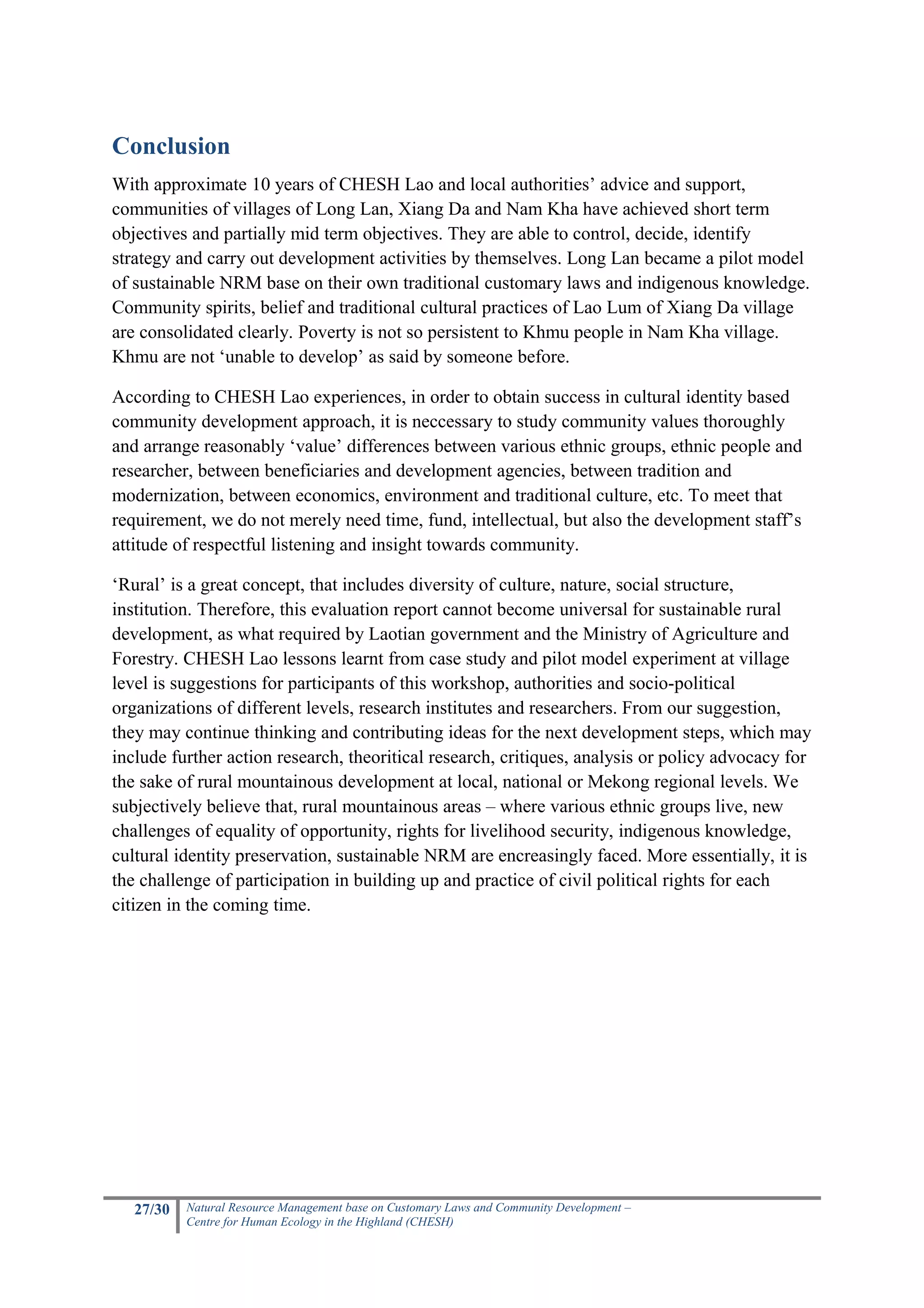 Conclusion
With approximate 10 years of CHESH Lao and local authorities’ advice and support,
communities of villages of Long Lan, Xiang Da and Nam Kha have achieved short term
objectives and partially mid term objectives. They are able to control, decide, identify
strategy and carry out development activities by themselves. Long Lan became a pilot model
of sustainable NRM base on their own traditional customary laws and indigenous knowledge.
Community spirits, belief and traditional cultural practices of Lao Lum of Xiang Da village
are consolidated clearly. Poverty is not so persistent to Khmu people in Nam Kha village.
Khmu are not ‘unable to develop’ as said by someone before.

According to CHESH Lao experiences, in order to obtain success in cultural identity based
community development approach, it is neccessary to study community values thoroughly
and arrange reasonably ‘value’ differences between various ethnic groups, ethnic people and
researcher, between beneficiaries and development agencies, between tradition and
modernization, between economics, environment and traditional culture, etc. To meet that
requirement, we do not merely need time, fund, intellectual, but also the development staff’s
attitude of respectful listening and insight towards community.

‘Rural’ is a great concept, that includes diversity of culture, nature, social structure,
institution. Therefore, this evaluation report cannot become universal for sustainable rural
development, as what required by Laotian government and the Ministry of Agriculture and
Forestry. CHESH Lao lessons learnt from case study and pilot model experiment at village
level is suggestions for participants of this workshop, authorities and socio-political
organizations of different levels, research institutes and researchers. From our suggestion,
they may continue thinking and contributing ideas for the next development steps, which may
include further action research, theoritical research, critiques, analysis or policy advocacy for
the sake of rural mountainous development at local, national or Mekong regional levels. We
subjectively believe that, rural mountainous areas – where various ethnic groups live, new
challenges of equality of opportunity, rights for livelihood security, indigenous knowledge,
cultural identity preservation, sustainable NRM are encreasingly faced. More essentially, it is
the challenge of participation in building up and practice of civil political rights for each
citizen in the coming time.




   27/30   Natural Resource Management base on Customary Laws and Community Development –
           Centre for Human Ecology in the Highland (CHESH)
 
