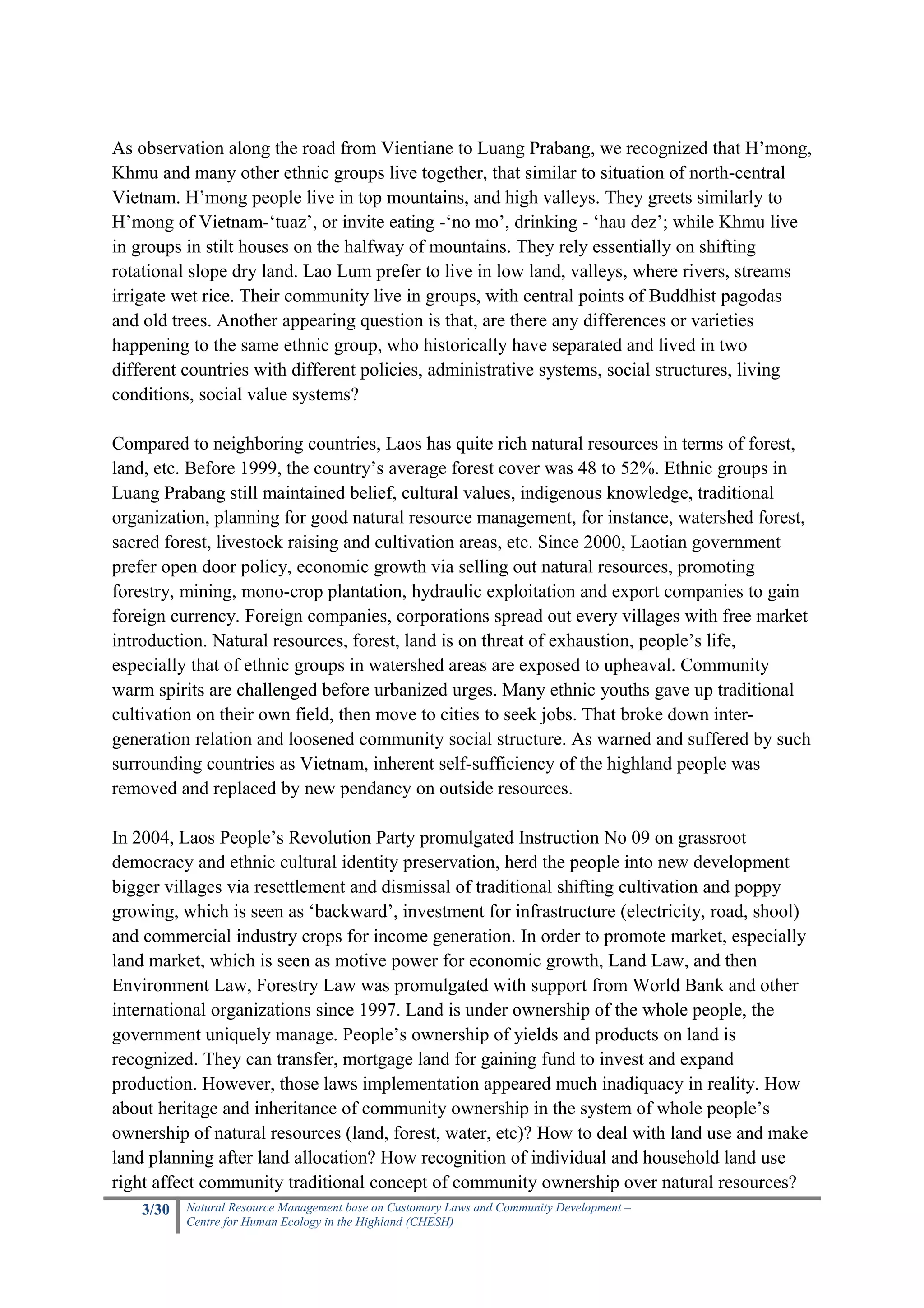 As observation along the road from Vientiane to Luang Prabang, we recognized that H’mong,
Khmu and many other ethnic groups live together, that similar to situation of north-central
Vietnam. H’mong people live in top mountains, and high valleys. They greets similarly to
H’mong of Vietnam-‘tuaz’, or invite eating -‘no mo’, drinking - ‘hau dez’; while Khmu live
in groups in stilt houses on the halfway of mountains. They rely essentially on shifting
rotational slope dry land. Lao Lum prefer to live in low land, valleys, where rivers, streams
irrigate wet rice. Their community live in groups, with central points of Buddhist pagodas
and old trees. Another appearing question is that, are there any differences or varieties
happening to the same ethnic group, who historically have separated and lived in two
different countries with different policies, administrative systems, social structures, living
conditions, social value systems?

Compared to neighboring countries, Laos has quite rich natural resources in terms of forest,
land, etc. Before 1999, the country’s average forest cover was 48 to 52%. Ethnic groups in
Luang Prabang still maintained belief, cultural values, indigenous knowledge, traditional
organization, planning for good natural resource management, for instance, watershed forest,
sacred forest, livestock raising and cultivation areas, etc. Since 2000, Laotian government
prefer open door policy, economic growth via selling out natural resources, promoting
forestry, mining, mono-crop plantation, hydraulic exploitation and export companies to gain
foreign currency. Foreign companies, corporations spread out every villages with free market
introduction. Natural resources, forest, land is on threat of exhaustion, people’s life,
especially that of ethnic groups in watershed areas are exposed to upheaval. Community
warm spirits are challenged before urbanized urges. Many ethnic youths gave up traditional
cultivation on their own field, then move to cities to seek jobs. That broke down inter-
generation relation and loosened community social structure. As warned and suffered by such
surrounding countries as Vietnam, inherent self-sufficiency of the highland people was
removed and replaced by new pendancy on outside resources.

In 2004, Laos People’s Revolution Party promulgated Instruction No 09 on grassroot
democracy and ethnic cultural identity preservation, herd the people into new development
bigger villages via resettlement and dismissal of traditional shifting cultivation and poppy
growing, which is seen as ‘backward’, investment for infrastructure (electricity, road, shool)
and commercial industry crops for income generation. In order to promote market, especially
land market, which is seen as motive power for economic growth, Land Law, and then
Environment Law, Forestry Law was promulgated with support from World Bank and other
international organizations since 1997. Land is under ownership of the whole people, the
government uniquely manage. People’s ownership of yields and products on land is
recognized. They can transfer, mortgage land for gaining fund to invest and expand
production. However, those laws implementation appeared much inadiquacy in reality. How
about heritage and inheritance of community ownership in the system of whole people’s
ownership of natural resources (land, forest, water, etc)? How to deal with land use and make
land planning after land allocation? How recognition of individual and household land use
right affect community traditional concept of community ownership over natural resources?
    3/30   Natural Resource Management base on Customary Laws and Community Development –
           Centre for Human Ecology in the Highland (CHESH)
 