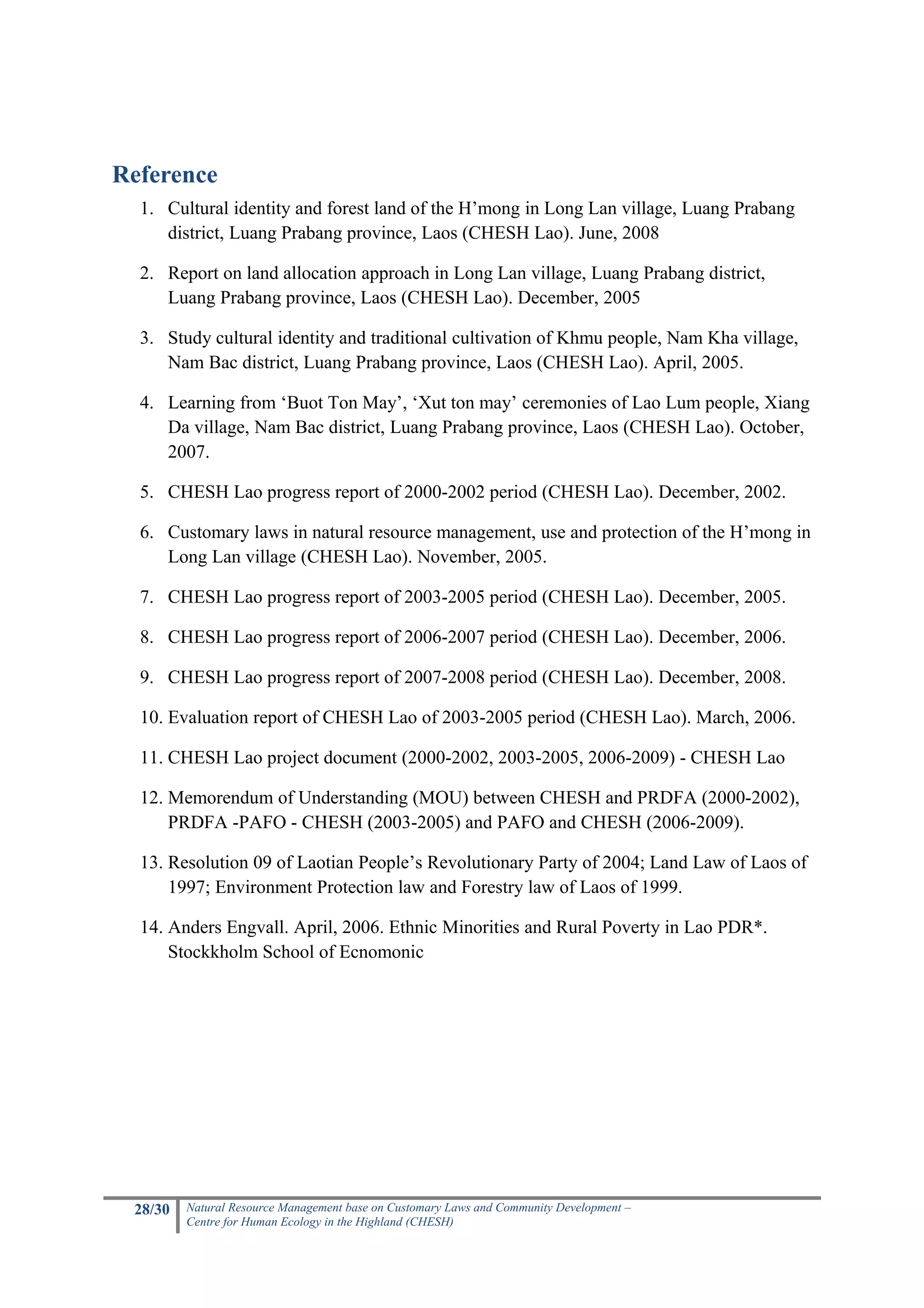 Reference
  1. Cultural identity and forest land of the H’mong in Long Lan village, Luang Prabang
     district, Luang Prabang province, Laos (CHESH Lao). June, 2008

  2. Report on land allocation approach in Long Lan village, Luang Prabang district,
     Luang Prabang province, Laos (CHESH Lao). December, 2005

  3. Study cultural identity and traditional cultivation of Khmu people, Nam Kha village,
     Nam Bac district, Luang Prabang province, Laos (CHESH Lao). April, 2005.

  4. Learning from ‘Buot Ton May’, ‘Xut ton may’ ceremonies of Lao Lum people, Xiang
     Da village, Nam Bac district, Luang Prabang province, Laos (CHESH Lao). October,
     2007.

  5. CHESH Lao progress report of 2000-2002 period (CHESH Lao). December, 2002.

  6. Customary laws in natural resource management, use and protection of the H’mong in
     Long Lan village (CHESH Lao). November, 2005.

  7. CHESH Lao progress report of 2003-2005 period (CHESH Lao). December, 2005.

  8. CHESH Lao progress report of 2006-2007 period (CHESH Lao). December, 2006.

  9. CHESH Lao progress report of 2007-2008 period (CHESH Lao). December, 2008.

  10. Evaluation report of CHESH Lao of 2003-2005 period (CHESH Lao). March, 2006.

  11. CHESH Lao project document (2000-2002, 2003-2005, 2006-2009) - CHESH Lao

  12. Memorendum of Understanding (MOU) between CHESH and PRDFA (2000-2002),
      PRDFA -PAFO - CHESH (2003-2005) and PAFO and CHESH (2006-2009).

  13. Resolution 09 of Laotian People’s Revolutionary Party of 2004; Land Law of Laos of
      1997; Environment Protection law and Forestry law of Laos of 1999.

  14. Anders Engvall. April, 2006. Ethnic Minorities and Rural Poverty in Lao PDR*.
      Stockkholm School of Ecnomonic




 28/30   Natural Resource Management base on Customary Laws and Community Development –
         Centre for Human Ecology in the Highland (CHESH)
 