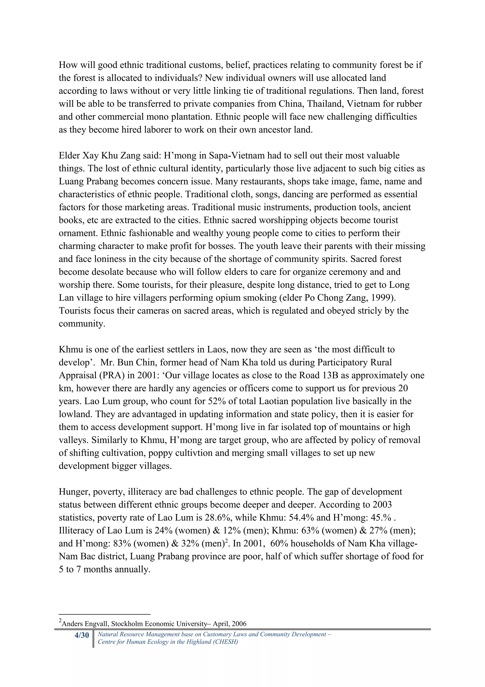How will good ethnic traditional customs, belief, practices relating to community forest be if
the forest is allocated to individuals? New individual owners will use allocated land
according to laws without or very little linking tie of traditional regulations. Then land, forest
will be able to be transferred to private companies from China, Thailand, Vietnam for rubber
and other commercial mono plantation. Ethnic people will face new challenging difficulties
as they become hired laborer to work on their own ancestor land.

Elder Xay Khu Zang said: H’mong in Sapa-Vietnam had to sell out their most valuable
things. The lost of ethnic cultural identity, particularly those live adjacent to such big cities as
Luang Prabang becomes concern issue. Many restaurants, shops take image, fame, name and
characteristics of ethnic people. Traditional cloth, songs, dancing are performed as essential
factors for those marketing areas. Traditional music instruments, production tools, ancient
books, etc are extracted to the cities. Ethnic sacred worshipping objects become tourist
ornament. Ethnic fashionable and wealthy young people come to cities to perform their
charming character to make profit for bosses. The youth leave their parents with their missing
and face loniness in the city because of the shortage of community spirits. Sacred forest
become desolate because who will follow elders to care for organize ceremony and and
worship there. Some tourists, for their pleasure, despite long distance, tried to get to Long
Lan village to hire villagers performing opium smoking (elder Po Chong Zang, 1999).
Tourists focus their cameras on sacred areas, which is regulated and obeyed stricly by the
community.

Khmu is one of the earliest settlers in Laos, now they are seen as ‘the most difficult to
develop’. Mr. Bun Chin, former head of Nam Kha told us during Participatory Rural
Appraisal (PRA) in 2001: ‘Our village locates as close to the Road 13B as approximately one
km, however there are hardly any agencies or officers come to support us for previous 20
years. Lao Lum group, who count for 52% of total Laotian population live basically in the
lowland. They are advantaged in updating information and state policy, then it is easier for
them to access development support. H’mong live in far isolated top of mountains or high
valleys. Similarly to Khmu, H’mong are target group, who are affected by policy of removal
of shifting cultivation, poppy cultivtion and merging small villages to set up new
development bigger villages.

Hunger, poverty, illiteracy are bad challenges to ethnic people. The gap of development
status between different ethnic groups become deeper and deeper. According to 2003
statistics, poverty rate of Lao Lum is 28.6%, while Khmu: 54.4% and H’mong: 45.% .
Illiteracy of Lao Lum is 24% (women) & 12% (men); Khmu: 63% (women) & 27% (men);
and H’mong: 83% (women) & 32% (men)2. In 2001, 60% households of Nam Kha village-
Nam Bac district, Luang Prabang province are poor, half of which suffer shortage of food for
5 to 7 months annually.




2
 Anders Engvall, Stockholm Economic University– April, 2006
     4/30   Natural Resource Management base on Customary Laws and Community Development –
            Centre for Human Ecology in the Highland (CHESH)
 