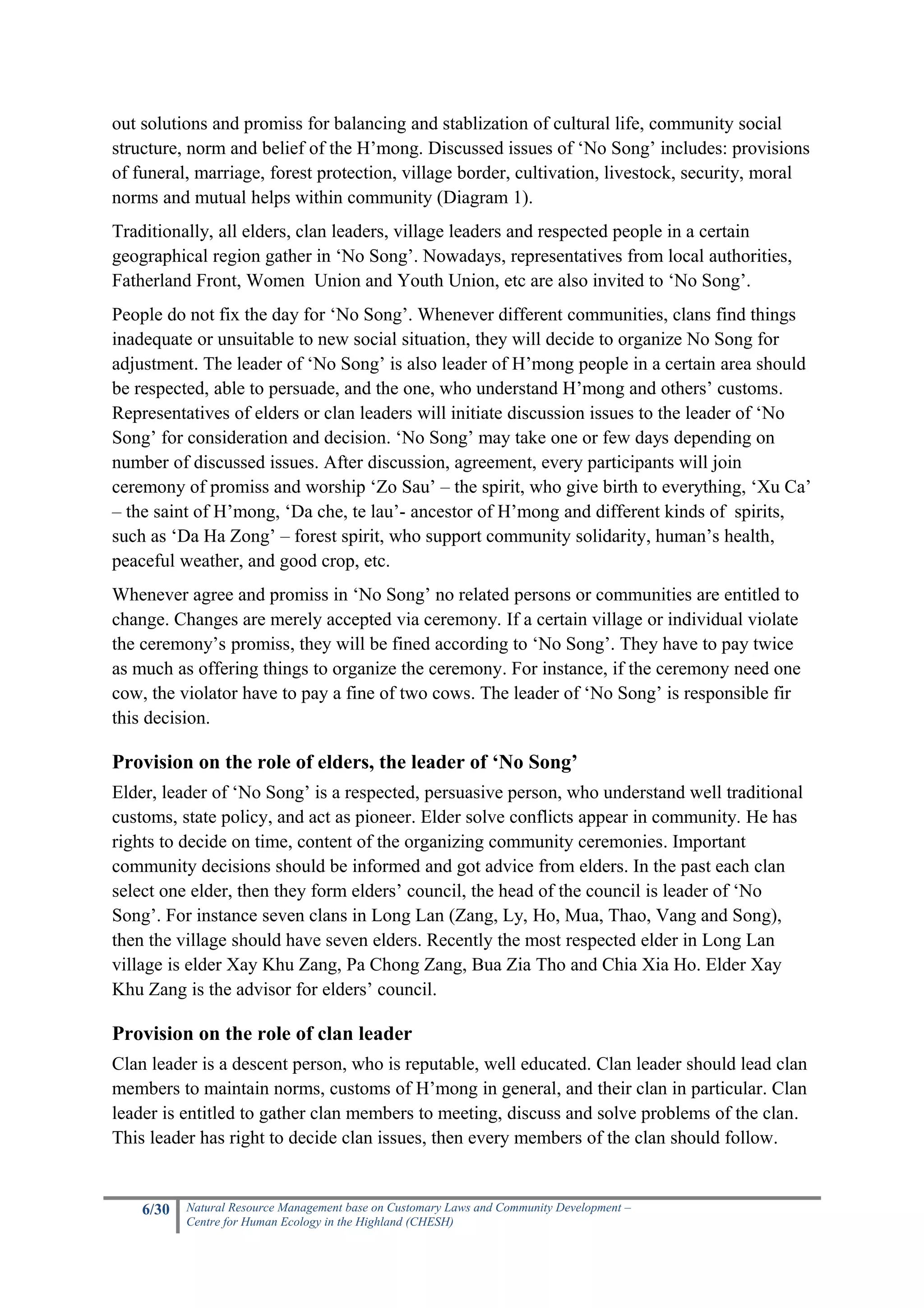 out solutions and promiss for balancing and stablization of cultural life, community social
structure, norm and belief of the H’mong. Discussed issues of ‘No Song’ includes: provisions
of funeral, marriage, forest protection, village border, cultivation, livestock, security, moral
norms and mutual helps within community (Diagram 1).
Traditionally, all elders, clan leaders, village leaders and respected people in a certain
geographical region gather in ‘No Song’. Nowadays, representatives from local authorities,
Fatherland Front, Women Union and Youth Union, etc are also invited to ‘No Song’.
People do not fix the day for ‘No Song’. Whenever different communities, clans find things
inadequate or unsuitable to new social situation, they will decide to organize No Song for
adjustment. The leader of ‘No Song’ is also leader of H’mong people in a certain area should
be respected, able to persuade, and the one, who understand H’mong and others’ customs.
Representatives of elders or clan leaders will initiate discussion issues to the leader of ‘No
Song’ for consideration and decision. ‘No Song’ may take one or few days depending on
number of discussed issues. After discussion, agreement, every participants will join
ceremony of promiss and worship ‘Zo Sau’ – the spirit, who give birth to everything, ‘Xu Ca’
– the saint of H’mong, ‘Da che, te lau’- ancestor of H’mong and different kinds of spirits,
such as ‘Da Ha Zong’ – forest spirit, who support community solidarity, human’s health,
peaceful weather, and good crop, etc.
Whenever agree and promiss in ‘No Song’ no related persons or communities are entitled to
change. Changes are merely accepted via ceremony. If a certain village or individual violate
the ceremony’s promiss, they will be fined according to ‘No Song’. They have to pay twice
as much as offering things to organize the ceremony. For instance, if the ceremony need one
cow, the violator have to pay a fine of two cows. The leader of ‘No Song’ is responsible fir
this decision.

Provision on the role of elders, the leader of ‘No Song’
Elder, leader of ‘No Song’ is a respected, persuasive person, who understand well traditional
customs, state policy, and act as pioneer. Elder solve conflicts appear in community. He has
rights to decide on time, content of the organizing community ceremonies. Important
community decisions should be informed and got advice from elders. In the past each clan
select one elder, then they form elders’ council, the head of the council is leader of ‘No
Song’. For instance seven clans in Long Lan (Zang, Ly, Ho, Mua, Thao, Vang and Song),
then the village should have seven elders. Recently the most respected elder in Long Lan
village is elder Xay Khu Zang, Pa Chong Zang, Bua Zia Tho and Chia Xia Ho. Elder Xay
Khu Zang is the advisor for elders’ council.

Provision on the role of clan leader
Clan leader is a descent person, who is reputable, well educated. Clan leader should lead clan
members to maintain norms, customs of H’mong in general, and their clan in particular. Clan
leader is entitled to gather clan members to meeting, discuss and solve problems of the clan.
This leader has right to decide clan issues, then every members of the clan should follow.


    6/30   Natural Resource Management base on Customary Laws and Community Development –
           Centre for Human Ecology in the Highland (CHESH)
 