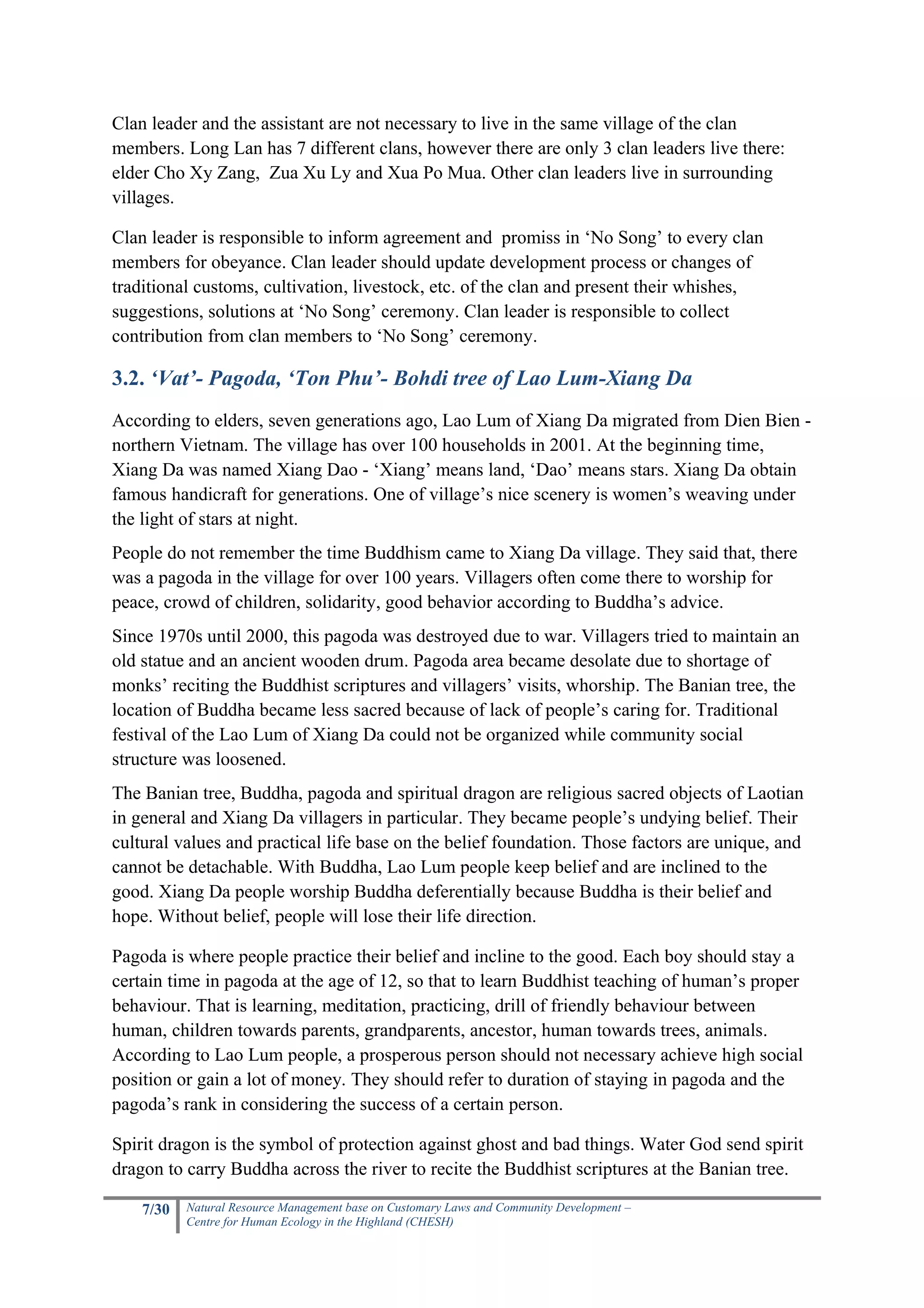 Clan leader and the assistant are not necessary to live in the same village of the clan
members. Long Lan has 7 different clans, however there are only 3 clan leaders live there:
elder Cho Xy Zang, Zua Xu Ly and Xua Po Mua. Other clan leaders live in surrounding
villages.

Clan leader is responsible to inform agreement and promiss in ‘No Song’ to every clan
members for obeyance. Clan leader should update development process or changes of
traditional customs, cultivation, livestock, etc. of the clan and present their whishes,
suggestions, solutions at ‘No Song’ ceremony. Clan leader is responsible to collect
contribution from clan members to ‘No Song’ ceremony.

3.2. ‘Vat’- Pagoda, ‘Ton Phu’- Bohdi tree of Lao Lum-Xiang Da
According to elders, seven generations ago, Lao Lum of Xiang Da migrated from Dien Bien -
northern Vietnam. The village has over 100 households in 2001. At the beginning time,
Xiang Da was named Xiang Dao - ‘Xiang’ means land, ‘Dao’ means stars. Xiang Da obtain
famous handicraft for generations. One of village’s nice scenery is women’s weaving under
the light of stars at night.
People do not remember the time Buddhism came to Xiang Da village. They said that, there
was a pagoda in the village for over 100 years. Villagers often come there to worship for
peace, crowd of children, solidarity, good behavior according to Buddha’s advice.
Since 1970s until 2000, this pagoda was destroyed due to war. Villagers tried to maintain an
old statue and an ancient wooden drum. Pagoda area became desolate due to shortage of
monks’ reciting the Buddhist scriptures and villagers’ visits, whorship. The Banian tree, the
location of Buddha became less sacred because of lack of people’s caring for. Traditional
festival of the Lao Lum of Xiang Da could not be organized while community social
structure was loosened.
The Banian tree, Buddha, pagoda and spiritual dragon are religious sacred objects of Laotian
in general and Xiang Da villagers in particular. They became people’s undying belief. Their
cultural values and practical life base on the belief foundation. Those factors are unique, and
cannot be detachable. With Buddha, Lao Lum people keep belief and are inclined to the
good. Xiang Da people worship Buddha deferentially because Buddha is their belief and
hope. Without belief, people will lose their life direction.

Pagoda is where people practice their belief and incline to the good. Each boy should stay a
certain time in pagoda at the age of 12, so that to learn Buddhist teaching of human’s proper
behaviour. That is learning, meditation, practicing, drill of friendly behaviour between
human, children towards parents, grandparents, ancestor, human towards trees, animals.
According to Lao Lum people, a prosperous person should not necessary achieve high social
position or gain a lot of money. They should refer to duration of staying in pagoda and the
pagoda’s rank in considering the success of a certain person.

Spirit dragon is the symbol of protection against ghost and bad things. Water God send spirit
dragon to carry Buddha across the river to recite the Buddhist scriptures at the Banian tree.

    7/30   Natural Resource Management base on Customary Laws and Community Development –
           Centre for Human Ecology in the Highland (CHESH)
 