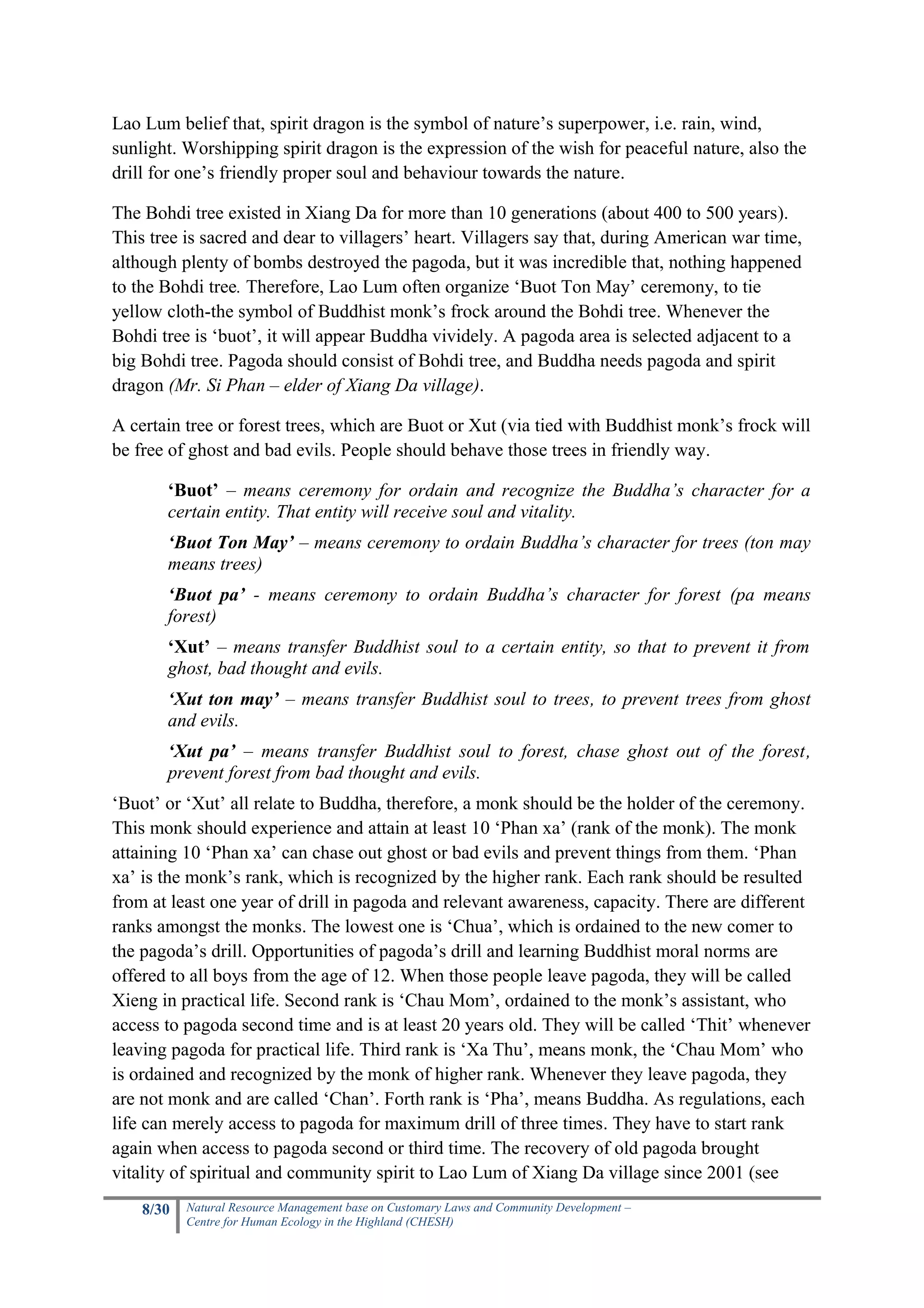 Lao Lum belief that, spirit dragon is the symbol of nature’s superpower, i.e. rain, wind,
sunlight. Worshipping spirit dragon is the expression of the wish for peaceful nature, also the
drill for one’s friendly proper soul and behaviour towards the nature.

The Bohdi tree existed in Xiang Da for more than 10 generations (about 400 to 500 years).
This tree is sacred and dear to villagers’ heart. Villagers say that, during American war time,
although plenty of bombs destroyed the pagoda, but it was incredible that, nothing happened
to the Bohdi tree. Therefore, Lao Lum often organize ‘Buot Ton May’ ceremony, to tie
yellow cloth-the symbol of Buddhist monk’s frock around the Bohdi tree. Whenever the
Bohdi tree is ‘buot’, it will appear Buddha vividely. A pagoda area is selected adjacent to a
big Bohdi tree. Pagoda should consist of Bohdi tree, and Buddha needs pagoda and spirit
dragon (Mr. Si Phan – elder of Xiang Da village).

A certain tree or forest trees, which are Buot or Xut (via tied with Buddhist monk’s frock will
be free of ghost and bad evils. People should behave those trees in friendly way.

       ‘Buot’ – means ceremony for ordain and recognize the Buddha’s character for a
       certain entity. That entity will receive soul and vitality.
       ‘Buot Ton May’ – means ceremony to ordain Buddha’s character for trees (ton may
       means trees)
       ‘Buot pa’ - means ceremony to ordain Buddha’s character for forest (pa means
       forest)
       ‘Xut’ – means transfer Buddhist soul to a certain entity, so that to prevent it from
       ghost, bad thought and evils.
       ‘Xut ton may’ – means transfer Buddhist soul to trees, to prevent trees from ghost
       and evils.
       ‘Xut pa’ – means transfer Buddhist soul to forest, chase ghost out of the forest,
       prevent forest from bad thought and evils.
‘Buot’ or ‘Xut’ all relate to Buddha, therefore, a monk should be the holder of the ceremony.
This monk should experience and attain at least 10 ‘Phan xa’ (rank of the monk). The monk
attaining 10 ‘Phan xa’ can chase out ghost or bad evils and prevent things from them. ‘Phan
xa’ is the monk’s rank, which is recognized by the higher rank. Each rank should be resulted
from at least one year of drill in pagoda and relevant awareness, capacity. There are different
ranks amongst the monks. The lowest one is ‘Chua’, which is ordained to the new comer to
the pagoda’s drill. Opportunities of pagoda’s drill and learning Buddhist moral norms are
offered to all boys from the age of 12. When those people leave pagoda, they will be called
Xieng in practical life. Second rank is ‘Chau Mom’, ordained to the monk’s assistant, who
access to pagoda second time and is at least 20 years old. They will be called ‘Thit’ whenever
leaving pagoda for practical life. Third rank is ‘Xa Thu’, means monk, the ‘Chau Mom’ who
is ordained and recognized by the monk of higher rank. Whenever they leave pagoda, they
are not monk and are called ‘Chan’. Forth rank is ‘Pha’, means Buddha. As regulations, each
life can merely access to pagoda for maximum drill of three times. They have to start rank
again when access to pagoda second or third time. The recovery of old pagoda brought
vitality of spiritual and community spirit to Lao Lum of Xiang Da village since 2001 (see
    8/30   Natural Resource Management base on Customary Laws and Community Development –
           Centre for Human Ecology in the Highland (CHESH)
 