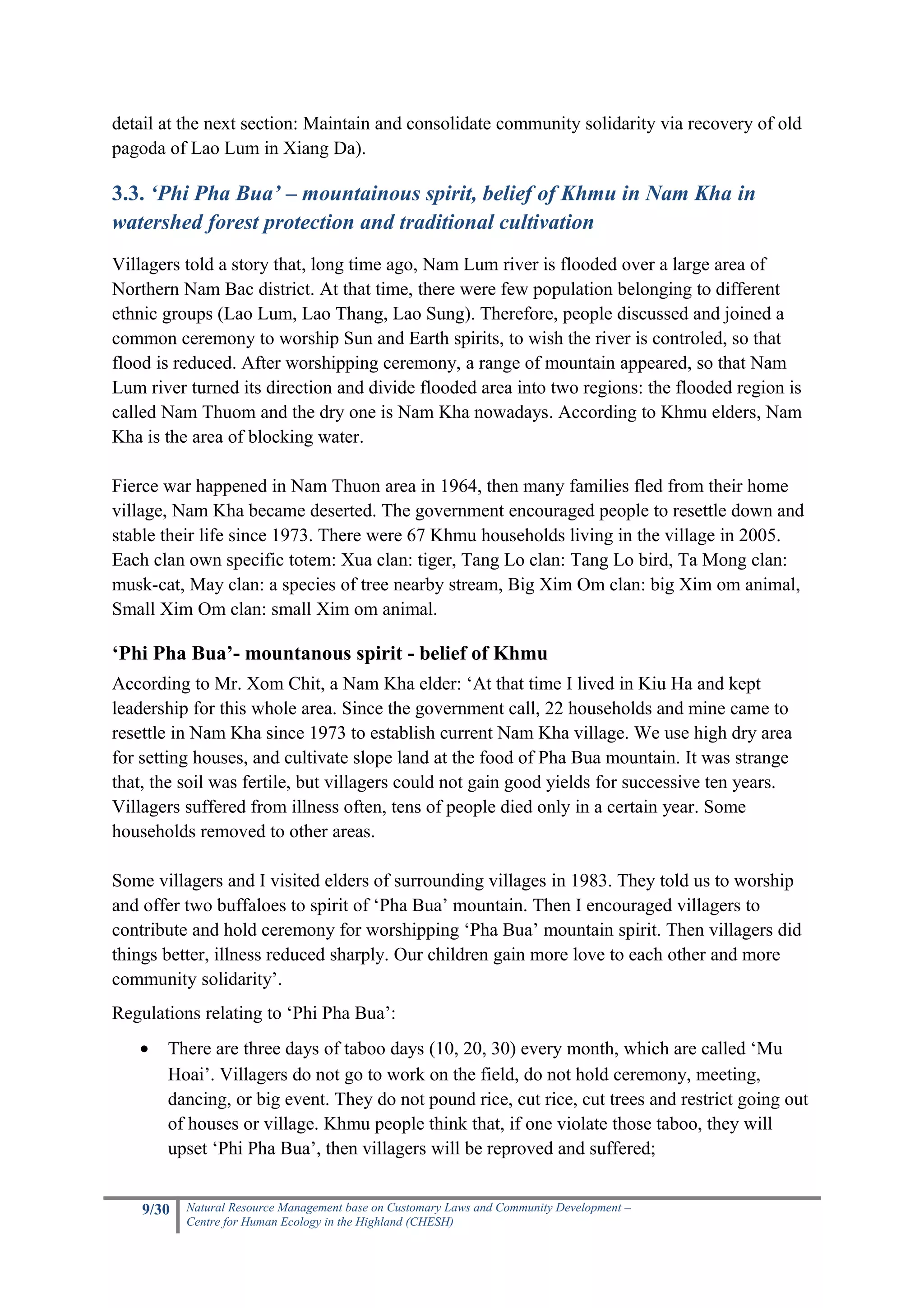 detail at the next section: Maintain and consolidate community solidarity via recovery of old
pagoda of Lao Lum in Xiang Da).

3.3. ‘Phi Pha Bua’ – mountainous spirit, belief of Khmu in Nam Kha in
watershed forest protection and traditional cultivation
Villagers told a story that, long time ago, Nam Lum river is flooded over a large area of
Northern Nam Bac district. At that time, there were few population belonging to different
ethnic groups (Lao Lum, Lao Thang, Lao Sung). Therefore, people discussed and joined a
common ceremony to worship Sun and Earth spirits, to wish the river is controled, so that
flood is reduced. After worshipping ceremony, a range of mountain appeared, so that Nam
Lum river turned its direction and divide flooded area into two regions: the flooded region is
called Nam Thuom and the dry one is Nam Kha nowadays. According to Khmu elders, Nam
Kha is the area of blocking water.

Fierce war happened in Nam Thuon area in 1964, then many families fled from their home
village, Nam Kha became deserted. The government encouraged people to resettle down and
stable their life since 1973. There were 67 Khmu households living in the village in 2005.
Each clan own specific totem: Xua clan: tiger, Tang Lo clan: Tang Lo bird, Ta Mong clan:
musk-cat, May clan: a species of tree nearby stream, Big Xim Om clan: big Xim om animal,
Small Xim Om clan: small Xim om animal.

‘Phi Pha Bua’- mountanous spirit - belief of Khmu
According to Mr. Xom Chit, a Nam Kha elder: ‘At that time I lived in Kiu Ha and kept
leadership for this whole area. Since the government call, 22 households and mine came to
resettle in Nam Kha since 1973 to establish current Nam Kha village. We use high dry area
for setting houses, and cultivate slope land at the food of Pha Bua mountain. It was strange
that, the soil was fertile, but villagers could not gain good yields for successive ten years.
Villagers suffered from illness often, tens of people died only in a certain year. Some
households removed to other areas.

Some villagers and I visited elders of surrounding villages in 1983. They told us to worship
and offer two buffaloes to spirit of ‘Pha Bua’ mountain. Then I encouraged villagers to
contribute and hold ceremony for worshipping ‘Pha Bua’ mountain spirit. Then villagers did
things better, illness reduced sharply. Our children gain more love to each other and more
community solidarity’.
Regulations relating to ‘Phi Pha Bua’:
   •   There are three days of taboo days (10, 20, 30) every month, which are called ‘Mu
       Hoai’. Villagers do not go to work on the field, do not hold ceremony, meeting,
       dancing, or big event. They do not pound rice, cut rice, cut trees and restrict going out
       of houses or village. Khmu people think that, if one violate those taboo, they will
       upset ‘Phi Pha Bua’, then villagers will be reproved and suffered;


    9/30   Natural Resource Management base on Customary Laws and Community Development –
           Centre for Human Ecology in the Highland (CHESH)
 