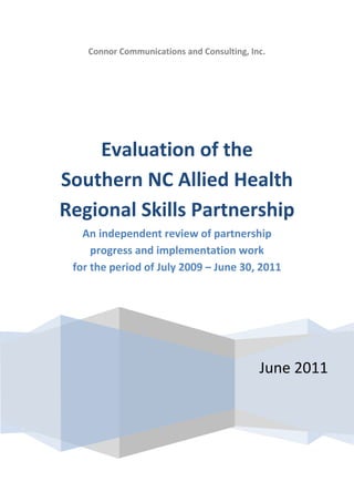 Connor Communications and Consulting, Inc.




    Evaluation of the
Southern NC Allied Health
Regional Skills Partnership
   An independent review of partnership
     progress and implementation work
 for the period of July 2009 – June 30, 2011




                                            June 2011
 