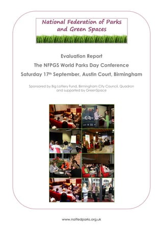 Evaluation Report
      The NFPGS World Parks Day Conference
Saturday 17th September, Austin Court, Birmingham

   Sponsored by Big Lottery Fund, Birmingham City Council, Quadron
                   and supported by GreenSpace




                      www.natfedparks.org.uk
 