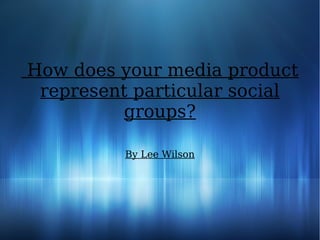 How does your media product
represent particular social
groups?
By Lee Wilson
 