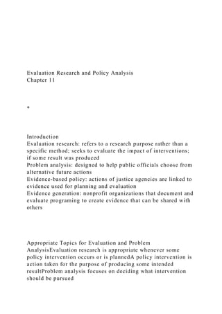 Evaluation Research and Policy Analysis
Chapter 11
*
Introduction
Evaluation research: refers to a research purpose rather than a
specific method; seeks to evaluate the impact of interventions;
if some result was produced
Problem analysis: designed to help public officials choose from
alternative future actions
Evidence-based policy: actions of justice agencies are linked to
evidence used for planning and evaluation
Evidence generation: nonprofit organizations that document and
evaluate programing to create evidence that can be shared with
others
Appropriate Topics for Evaluation and Problem
AnalysisEvaluation research is appropriate whenever some
policy intervention occurs or is plannedA policy intervention is
action taken for the purpose of producing some intended
resultProblem analysis focuses on deciding what intervention
should be pursued
 