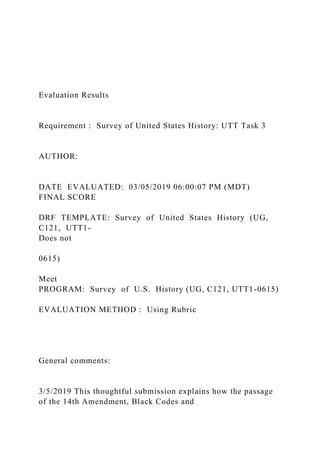 Evaluation Results
Requirement : Survey of United States History: UTT Task 3
AUTHOR:
DATE EVALUATED: 03/05/2019 06:00:07 PM (MDT)
FINAL SCORE
DRF TEMPLATE: Survey of United States History (UG,
C121, UTT1-
Does not
0615)
Meet
PROGRAM: Survey of U.S. History (UG, C121, UTT1-0615)
EVALUATION METHOD : Using Rubric
General comments:
3/5/2019 This thoughtful submission explains how the passage
of the 14th Amendment, Black Codes and
 