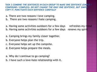 a. There are two reasons I love camping.
b. There are two reasons I hate camping.
a. Having some activities outdoors for a few days refreshes my mind
b. Having some activities outdoors for a few days renews my spirit
a. Camping brings my family closer together.
b. Everyone helps plan the trip.
c. Everyone helps set up the campsite.
d. Everyone helps prepare the meals.
a. Why do I continue to go camping?
b. I have such a love-hate relationship with it.
 