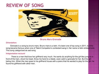 Bruno Mars-Grenade
Orientation:
Grenade is a song by bruno mars. Bruno mars is a latin. It’s been one of top song in 2011, but this
song became famous when one of Talent Competion’s contestant sang it. Her name is fatin shidqia lubis.
This song categorized as sad song
Intepretative recount
There is a men that love her girlfriend very much. He wants do anything for the girl like jump to in
front of the train, shoot his head, throw his hand to a blade, even catch a grenade for her. But the girl
betray him. When the men goes to his girlfriend house with a piano that he wanted to play for the girl, he
found his girlfriend with other men.
 