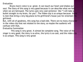 Evaluation
Bruno mars's voice is so great. It can touch our heart and shakes our
soul. The Story of this song is very good because it can describe what we feel
when we are betrayed. The lyrics uses very cool sentence like “i will take a
bullet straight to my brain, for you”. The Video clip is so unique because there
is men that bring a very big piano to his girlfriend’s house just for entertain his
girfriend.
But, with all of goodness, this song has a bad side. There are to many character
in the video clip that not related to the story, so maybe the audients will
confuse with that.
Evaluative Summation
This song is very great. It almost be complete song. The voice of the
singer is very good, the story is so alive, the lyrics is so cool, and the video clip
is so unique. This song is very great
 