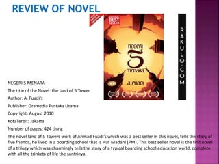 NEGERI 5 MENARA
The title of the Novel: the land of 5 Towers
Author: A. Fuadi’s
Publisher: Gramedia Pustaka Utama
Copyright: August 2010
KotaTerbit: Jakarta
Number of pages: 424 thing
The novel land of 5 Towers work of Ahmad Fuadi’s which was a best seller in this novel, tells the story of
five friends, he lived in a boarding school that is Hut Madani (PM). This best seller novel is the first novel
of a trilogy which was charmingly tells the story of a typical boarding school education world, complete
with all the trinkets of life the santrinya.
 