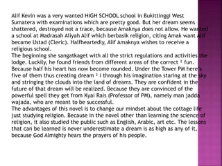 Alif Kevin was a very wanted HIGH SCHOOL school in Bukittinggi West
Sumatera with examinations which are pretty good. But her dream seems
shattered, destroyed not a trace, because Amaknya does not allow. He wanted
a school at Madrasah Aliyah Alif which berbasik religion, citing Amak want Alif
became Ustad (Cleric). Halfheartedly, Alif Amaknya wishes to receive a
religious school.
The beginning she sangatkaget with all the strict regulations and activities the
lodge. Luckily, he found friends from different areas of the correct ² fun.
Because half his heart has now become rounded. Under the Tower PM here’s
five of them thus creating dream ² i through his imagination staring at the sky
and stringing the clouds into the land of dreams. They are confident in the
future of that dream will be realized. Because they are convinced of the
powerful spell they get from Kyai Rais (Professor of PM), namely man jadda
wajada, who are meant to be successful.
The advantages of this novel is to change our mindset about the cottage life
just studying religion. Because in the novel other than learning the science of
religion, it also studied the public such as English, Arabic, art etc. The lessons
that can be learned is never underestimate a dream is as high as any of it,
because God Almighty hears the prayers of his people.
 