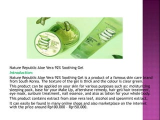 Nature Republic Aloe Vera 92% Soothing Gel
Introduction:
Nature Republic Aloe Vera 92% Soothing Gel is a product of a famous skin care brand
from South Korea. The texture of the gel is thick and the colour is clear green.
This product can be applied on your skin for various purposes such as: moisturizing
sleeping pack, base for your Make Up, aftershave remedy, hair gel/hair treatment,
eye mask, sunburn treatment, nail essence, and also as lotion for your whole body.
This product contains extract from aloe vera leaf, alcohol and spearmint extract.
It can easily be found in many online shops and also marketplace on the internet
with the price around Rp100.000 – Rp150.000.
 