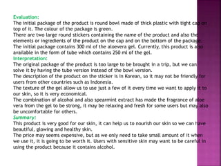 Evaluation:
The initial package of the product is round bowl made of thick plastic with tight cap on
top of it. The colour of the package is green.
There are two large round stickers containing the name of the product and also the
elements or ingredients of the product on the cap and on the bottom of the package.
The initial package contains 300 ml of the aloevera gel. Currently, this product is also
available in the form of tube which contains 250 ml of the gel.
Interpretation:
The original package of the product is too large to be brought in a trip, but we can
solve it by having the tube version instead of the bowl version.
The description of the product on the sticker is in Korean, so it may not be friendly for
users from other countries such as Indonesia.
The texture of the gel allow us to use just a few of it every time we want to apply it to
our skin, so it is very economical.
The combination of alcohol and also spearmint extract has made the fragrance of aloe
vera from the gel to be strong, it may be relaxing and fresh for some users but may also
be uncomfortable for others.
Summary:
This product is very good for our skin, it can help us to nourish our skin so we can have
beautiful, glowing and healthy skin.
The price may seems expensive, but as we only need to take small amount of it when
we use it, it is going to be worth it. Users with sensitive skin may want to be careful in
using the product because it contains alcohol.
 