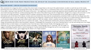 Q1 | How does your print production use, develop or challenge conventions of real media products?
Magazine Advert – used or challenged conventions?
One convention of a magazine advert is to have the artists name in large letters at the top of the advertisement, in order to catch the eye of the reader,
promoting the artist and thus encouraging them to buy the album or single. This is a convention I have used, as the name Natasha North dominates the top
of my advert, making it clear that this is the name of the artist – the large letters connote something important which should be read, which makes the
artist seem exciting and relevant, further promoting them. The name of the album must also be in large letters, though not as large as the artist (for it is the
artist you are trying to promote - Goodwin) which is another convention I have used. The incorporation of text and image is important; important
information such as the date of the release, reviews and social media links must also be incorporated (a convention I have used), but the design must also
be bold and exciting to catch the readers eye as they browse the magazine. I picked out the vibrant red in my jacket for an understated but impactful cover
– red connotes danger and passion and is often used in adverts to alert the readers, which is another reason to why I decided to use it. Many
advertisements use the image of the artist as a pull for the reader – they are well known and become a brand in themselves, so their fans will see the
image and automatically want to buy the product. However, I challenged this convention; as my artist, Natasha North, is an up and coming artist, her image
would not have as much impact, so I used the actors from the music video instead. Finally, the language used is very
important, as you want to promote the CD as much as possible. I used language such as “amazing” and “hit single” to
suggest something of quality which is worth listening to; I further reinforced this through the use of a star rating, none
of which were below 4 stars, again suggesting the album is of a high standard.
My magazine advert.Magazine adverts for artists (L-R) Ellie Goulding, Jessie J, Florence & The Machine, Lana Del Rey and The Horrors.
 