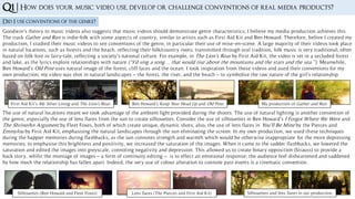 Q1 | How does your music video use, develop or challenge conventions of real media products?
Did I use conventions of the genre?
First Aid Kit’s My Silver Lining and The Lion’s Roar. Ben Howard’s Keep Your Head Up and Old Pine. My production of Gather and Run.
Goodwin’s theory to music videos also suggests that music videos should demonstrate genre characteristics; I believe my media production achieves this.
The track Gather and Run is indie-folk with some aspects of country; similar to artists such as First Aid Kit and Ben Howard. Therefore, before I created my
production, I studied their music videos to see conventions of the genre, in particular their use of mise-en-scene. A large majority of their videos took place
in natural locations, such as forests and the beach, reflecting their folk/country roots; transmitted through oral tradition, folk music is very traditional, often
based on folk-lore or fairy-tale, reflecting a society’s national culture. For example, in The Lion’s Roar by First Aid Kit, the video is set in a secluded forest
and lake, as the lyrics explore relationships with nature (“I’d sing a song… that would rise above the mountains and the stars and the sea.”). Meanwhile,
Ben Howard’s Old Pine uses natural image of the forest, cliff faces and the ocean. I took inspiration from these videos and used their conventions for my
own production; my video was shot in natural landscapes – the forest, the river, and the beach – to symbolise the raw nature of the girl’s relationship.
The use of natural locations meant we took advantage of the ambient light provided during the shoots. The use of natural lighting is another convention of
the genre, especially the use of lens flares from the sun to create silhouettes. Consider the use of silhouettes in Ben Howard’s I Forgot Where We Were and
The Shrine/An Argument by Fleet Foxes, both of which create unique, dynamic shots; also, the use of lens flares in You’ll Be Mine by the Pierces and
Emmylou by First Aid Kit, emphasising the natural landscapes through the sun eliminating the screen. In my own production, we used these techniques
during the happier memories during flashbacks, as the sun connotes strength and warmth which would be otherwise inappropriate for the more depressing
memories; to emphasise this brightness and positivity, we increased the saturation of the images. When it came to the sadder flashbacks, we lowered the
saturation and edited the images into greyscale, connoting negativity and depression. This allowed us to create binary opposition (Strauss) to provide a
back story, whilst the montage of images – a form of continuity editing – is to effect an emotional response; the audience feel disheartened and saddened
by how much the relationship has fallen apart. Indeed, the very use of colour alteration to connote past events is a cinematic convention.
Silhouettes (Ben Howard and Fleet Foxes) Lens flares (The Pierces and First Aid Kit) Silhouettes and lens flares in our production.
 