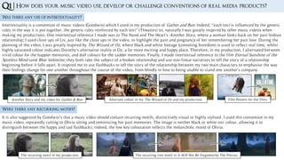Was there any use of intertextuality?
Q1 | How does your music video use, develop or challenge conventions of real media products?
Intertextuality is a convention of music videos (Goodwin) which I used in my production of Gather and Run. Indeed, “each text is influenced by the generic
rules in the way it is put together; the generic rules reinforced by each text” (Thwaites) so, naturally I was greatly inspired by other music videos when
making my productions. One intertextual reference I made was to The Hand and The Heart’s Another Story, where a woman looks back on her past lesbian
relationship; I used close ups of Liv, just like the close ups in the video, to highlight the pain and poignancy of her remembering her past love. During the
planning of the video, I was greatly inspired by The Wizard of Oz, where black and white footage (connoting boredom) is used to reflect real time, whilst
highly saturated colour indicates Dorothy’s alternative reality in Oz, a far more exciting and happy place. Therefore, in my production, I alternated between
vivid colour for the happier memories, and dull colours for the sadder memories. Finally, I made intertextual reference to the film Eternal Sunshine of the
Spotless Mind sand Blue Valentine; they both take the subject of a broken relationship and use non-linear narratives to tell the story of a relationship
beginning before it falls apart. It inspired me to use flashbacks to tell the story of the relationship between my two main characters to emphasise the way
their feelings change for one another throughout the course of the video, from blindly in love to being unable to stand one another’s company.
Were there any recurring motifs?
It is also suggested by Goodwin’s that a music video should contain recurring motifs, distinctively visual or highly stylised. I used this convention in my
music video, repeatedly cutting to Olivia sitting and reminiscing her past memories. The image is neither black or white nor colour, allowing it to
distinguish between the happy and sad flashbacks; indeed, the low key colouration reflects the melancholic mood of Olivia.
The recurring motif in my production. The recurring tree motif in It Will Not Be Forgotten by The Pierces.
Another Story and my video for Gather & Run Alternate colour in my The Wizard of Oz and my production. Film Posters for the films
 