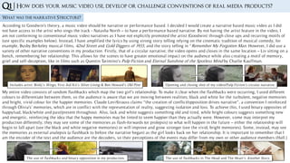Q1 |
What was the narrative Structure?
According to Goodwin's theory, a music video should be narrative or performance based. I decided I would create a narrative based music video as I did
not have access to the artist who sings the track - Natasha North – to have a performance based narrative. By not having the artist feature in the video, I
am not conforming to conventional music video narratives as I have not explicitly promoted the artist (Goodwin) through close ups and recurring motifs of
(see specific examples below). Instead, I have amplified the lyrics by using strong story telling relying on the cinematic tradition of musical comedy; for
example, Busby Berkeley musical films, 42nd Street and Gold Diggers of 1933, and the story telling in “Remember My Forgotten Man. However, I did use a
variety of other narrative conventions in my production. Firstly, that of a circular narrative; the video opens and closes in the same location – Liv sitting on a
bench, remembering her relationship. This allows for the scenes to have greater emotional impact on the audience while also creating a motif of memory,
grief and self-deception, like in films such as Quentin Tarintino’s Pulp Fiction and Eternal Sunshine of the Spotless Mind by Charlie Kauffman.
Includes artist: Birdy’s Wings, First Aid Kit’s Silver Lining & Ben Howard’s Old Pine Opening and closing shot of my video/Pulp Fiction’s circular narrative
My entire video consists of random flashbacks which map the two girl’s relationship. To make it clear when the flashbacks were occurring, I used different
colours to differentiate between them, so the audience is aware that we are moving between realities; black and white for the turbulent, negative memories
and bright, vivid colour for the happier memories. Claude Levi-Strauss claims “the creation of conflict/opposition drives narrative”, a convention I reinforced
through Olivia's’ memories, which are in conflict with the representation of reality, suggesting isolation and loss. To achieve this, I used binary opposites of
happy/sad, black/white and past/present throughout. Also, lack and white suggests something old and tired, while bright colours suggests something new
and energetic, reinforcing the idea that the happy memories may be tinted to seem happier than they actually were. However, some may interpret my
production differently; they may see some of the memories as flash-forwards (or prolepsis) to what will happen in the future – either the relationship will
begin to fall apart (see the black and white negative memories) or will improve and grow stronger (see the vivid, bright memories). Some, instead, may see
the memories as external analepsis (a flashback to before the narrative began) as the girl looks back on her relationship. It is important to remember that I
am the encoder of the text and the audience are the decoders, so their perceptions of the events may differ from my own or other audience members (Hall.)
How does your music video use, develop or challenge conventions of real media products?
The use of flashbacks and binary opposition in my production. The use of flashbacks in The Head and The Heart’s Another Story.
 