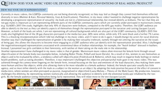 Q1 |
How was your use of representation?
Currently in music videos, the LGBTQ+ community are not being diversely recognised, so they may feel as though they cannot find themselves reflected
diversely in texts (Blulmer & Katz, Personal Identity, Uses & Gratifications). Therefore, in my music video I wanted to challenge negative representation by
developing a progressive representation of sexuality: my leads are not in a heterosexual relationship, but instead identify as lesbians. The fact that they are
not gay males is important as I am representing different parts of the LGBTQ+ community; parts which are currently under-portrayed in mainstream cinema
(e.g. GLADD’s 2015 film study, highlights that only 10% of characters were lesbians, compared to the 65% gay males). Therefore, the LGBT audience are
able to identify to the text as they can identify aspects of themselves though the representation portrayed in the narrative and casting (Jacques Lacan).
However, as both of the leads are white, I am not representing all cultural backgrounds which are also part of the LGBT community; GLADD’s 2015 film
study also highlighted that of the 28 gay characters portrayed in the media last year, 68% were white, while only 11% were black and a further 7% Latino.
This is a shocking misrepresentation which I did not challenge in my music video, and if I were to do it again, I would change my actors for racial diversity.
Another way that I challenged the representation of gender is by making their sexuality irrelevant, namely through not centring the narrative on the issues
of being gay; this allows the characters to become more engaging to a LGBT audience who can identify with the representation provided. Also, I challenged
the negative/stereotyped representations associated with conventional ideas of lesbian relationships; for example, the “butch lesbian” dressed in leathers.
Instead, I presented two girls confident in their femininity, with neither of them taking on the male role in the relationship.
How does your music video use, develop or challenge conventions of real media products?
Another representation I have challenged in my music video is that of gender. Mainstream music videos often mistreat the female form through sexual
objectification of the female body (see examples below, including Robin Thicke, Pitbull and Jason Derulo). As a result of this, women to see themselves as
objects and to be evaluated by others, a tendency called self-objectification (Fredrickson & Roberts), which may result in negative body feelings or mental
health problems, such as eating disorders. Therefore, it was important I challenged this objective and patriarchal male gaze in my music video. This was
achieved through the camera never lingering on the female form, instead focusing on the face and emotions of the lead characters, thus making them seem
more human and less like objects, while also allowing them to be more relatable to a female audience. Indeed, the female spectator usually has little
agency, and so must either identify with the male as a subject or the woman as an object; by adopting the male position because of the effect of consent in
media texts, where women are often portrayed as passive, marginalised or objectified (Laura Mulvey – Theory of the Male Gaze). My production, however,
challenges this dilemma, by representing women realistically and allowing the audience to identify with the emotional landscape inhabited by the two
girls. By the female audience seeing themselves being fairly represented, they will relate more to the text (Jacques Lacan).
My lesbian couple (compared to heterosexual relationships) Sexualisation of women in mainstream music videos
 
