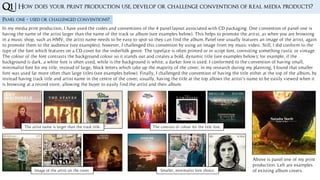 Q1 | How does your print production use, develop or challenge conventions of real media products?
Panel one – used or challenged conventions?
In my media print production, I have used the codes and conventions of the 4 panel layout associated with CD packaging. One convention of panel one is
having the name of the artist larger than the name of the track or album (see examples below). This helps to promote the artist, as when you are browsing
in a music shop, such as HMV, the artist name needs to be easy to spot so they can find the album. Panel one usually features an image of the artist, again
to promote them to the audience (see examples); however, I challenged this convention by using an image from my music video. Still, I did conform to the
type of the font which features on a CD cover for the indie/folk genre. The typeface is often printed or in script font, connoting something rustic or vintage.
The colour of the font contrasts the background colour so it stands out and creates a bold, dynamic title (see examples below); for example, if the
background is dark, a white font is often used, while is the background is white, a darker font is used. I conformed to the convention of having small,
minimalist font for my title, instead of large, block letters which take up the majority of the cover; in my research during my planning, I found that smaller
font was used far more often than large titles (see examples below). Finally, I challenged the convention of having the title either at the top of the album, by
instead having track title and artist name in the centre of the cover; usually, having the title at the top allows the artist’s name to be easily viewed when it
is browsing at a record store, allowing the buyer to easily find the artist and their album.
The artist name is larger than the track title.
Image of the artist on the cover.
The contrast of colour for the title font.
Smaller, minimalist font choice.
Above is panel one of my print
production. Left are examples
of existing album covers.
 