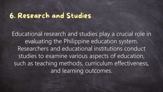 Educational research and studies play a crucial role in
evaluating the Philippine education system.
Researchers and educational institutions conduct
studies to examine various aspects of education,
such as teaching methods, curriculum effectiveness,
and learning outcomes.
 