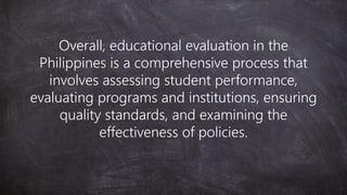 Overall, educational evaluation in the
Philippines is a comprehensive process that
involves assessing student performance,
evaluating programs and institutions, ensuring
quality standards, and examining the
effectiveness of policies.
 