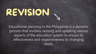 Educational planning in the Philippines is a dynamic
process that involves revising and updating various
aspects of the education system to ensure its
effectiveness and responsiveness to changing
needs.
 
