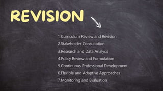 1. Curriculum Review and Revision
2.Stakeholder Consultation
3.Research and Data Analysis
4.Policy Review and Formulation
5.Continuous Professional Development
6.Flexible and Adaptive Approaches
7.Monitoring and Evaluation
 