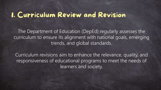 The Department of Education (DepEd) regularly assesses the
curriculum to ensure its alignment with national goals, emerging
trends, and global standards.
Curriculum revisions aim to enhance the relevance, quality, and
responsiveness of educational programs to meet the needs of
learners and society.
 