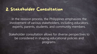 In the revision process, the Philippines emphasizes the
involvement of various stakeholders, including educators,
experts, parents, students, and community members.
Stakeholder consultation allows for diverse perspectives to
be considered in shaping educational policies and
programs.
 