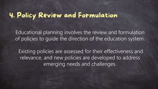 Educational planning involves the review and formulation
of policies to guide the direction of the education system.
Existing policies are assessed for their effectiveness and
relevance, and new policies are developed to address
emerging needs and challenges.
 