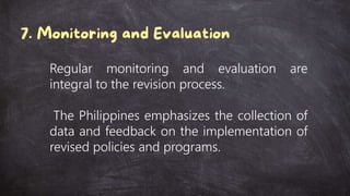 Regular monitoring and evaluation are
integral to the revision process.
The Philippines emphasizes the collection of
data and feedback on the implementation of
revised policies and programs.
 