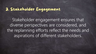 Stakeholder engagement ensures that
diverse perspectives are considered, and
the replanning efforts reflect the needs and
aspirations of different stakeholders.
 