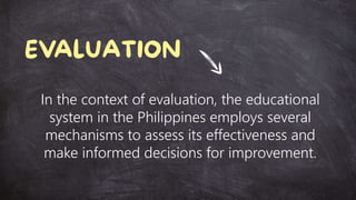 In the context of evaluation, the educational
system in the Philippines employs several
mechanisms to assess its effectiveness and
make informed decisions for improvement.
 