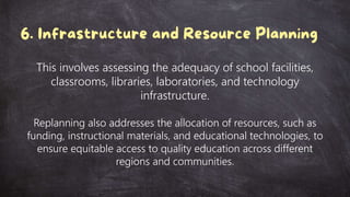 This involves assessing the adequacy of school facilities,
classrooms, libraries, laboratories, and technology
infrastructure.
Replanning also addresses the allocation of resources, such as
funding, instructional materials, and educational technologies, to
ensure equitable access to quality education across different
regions and communities.
 