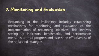 Replanning in the Philippines includes establishing
mechanisms for monitoring and evaluation of the
implementation of replanning initiatives. This involves
setting up indicators, benchmarks, and performance
measures to track progress and assess the effectiveness of
the replanned strategies.
 