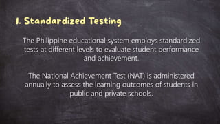 The Philippine educational system employs standardized
tests at different levels to evaluate student performance
and achievement.
The National Achievement Test (NAT) is administered
annually to assess the learning outcomes of students in
public and private schools.
 