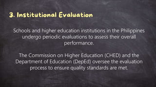 Schools and higher education institutions in the Philippines
undergo periodic evaluations to assess their overall
performance.
The Commission on Higher Education (CHED) and the
Department of Education (DepEd) oversee the evaluation
process to ensure quality standards are met.
 
