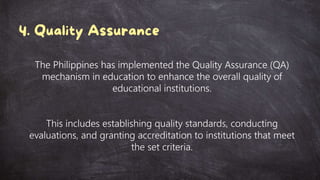 The Philippines has implemented the Quality Assurance (QA)
mechanism in education to enhance the overall quality of
educational institutions.
This includes establishing quality standards, conducting
evaluations, and granting accreditation to institutions that meet
the set criteria.
 