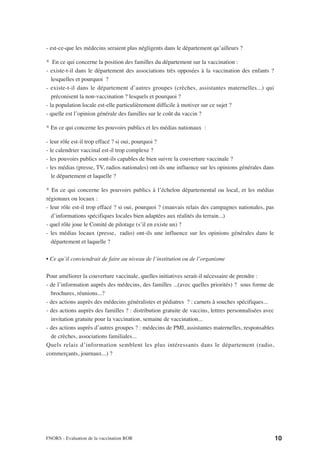 - est-ce-que les médecins seraient plus négligents dans le département qu’ailleurs ?

* En ce qui concerne la position des familles du département sur la vaccination :
- existe-t-il dans le département des associations très opposées à la vaccination des enfants ?
   lesquelles et pourquoi ?
- existe-t-il dans le département d’autres groupes (crèches, assistantes maternelles...) qui
   préconisent la non-vaccination ? lesquels et pourquoi ?
- la population locale est-elle particulièrement difficile à motiver sur ce sujet ?
- quelle est l’opinion générale des familles sur le coût du vaccin ?

* En ce qui concerne les pouvoirs publics et les médias nationaux :

- leur rôle est-il trop effacé ? si oui, pourquoi ?
- le calendrier vaccinal est-il trop complexe ?
- les pouvoirs publics sont-ils capables de bien suivre la couverture vaccinale ?
- les médias (presse, TV, radios nationales) ont-ils une influence sur les opinions générales dans
   le département et laquelle ?

* En ce qui concerne les pouvoirs publics à l’échelon départemental ou local, et les médias
régionaux ou locaux :
- leur rôle est-il trop effacé ? si oui, pourquoi ? (mauvais relais des campagnes nationales, pas
  d’informations spécifiques locales bien adaptées aux réalités du terrain...)
- quel rôle joue le Comité de pilotage (s’il en existe un) ?
- les médias locaux (presse, radio) ont-ils une influence sur les opinions générales dans le
  département et laquelle ?

• Ce qu’il conviendrait de faire au niveau de l’institution ou de l’organisme

Pour améliorer la couverture vaccinale, quelles initiatives serait-il nécessaire de prendre :
- de l’information auprès des médecins, des familles ...(avec quelles priorités) ? sous forme de
  brochures, réunions...?
- des actions auprès des médecins généralistes et pédiatres ? : carnets à souches spécifiques...
- des actions auprès des familles ? : distribution gratuite de vaccins, lettres personnalisées avec
  invitation gratuite pour la vaccination, semaine de vaccination...
- des actions auprès d’autres groupes ? : médecins de PMI, assistantes maternelles, responsables
  de crèches, associations familiales...
Quels relais d’information semblent les plus intéressants dans le département (radio,
commerçants, journaux...) ?




FNORS - Evaluation de la vaccination ROR                                                              10
 