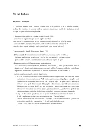 Un état des lieux


• Retracer l’historique

* Comité de pilotage local : date de création, date de la première et de la dernière réunion,
rythme des réunions et nombre total de réunions, organismes invités à y participer, ayant
accepté et ayant effectivement participé.

* Historique du comité si sa création est antérieure à 1996 :
- quels sont les organismes qui se sont le plus investis ?
- quels sont les organismes qui se sont le moins investis et/ou qui ont freiné le comité ?
- quels ont été les problèmes rencontrés par le comité au cours de son activité ?
- quelles pistes ont été indiquées par le comité mais n’ont pas été suivies ?

* Actions menées dans le département depuis 1989

- Diffusion de la documentation nationale (affiches, brochures, cartes postales...)
  Diffusion systématique ou sélective ? Si sélective, quels sont les critères de choix ?
  Quels sont les derniers documents nationaux diffusés et auprès de qui ?

- Documents créés spécifiquement dans le département
  Y a-t-il eu des documents (affiches, brochures, autocollants...) créés spécifiquement dans le
  département ? Si oui, quels documents et pour quels publics ? (parents, médecins généralistes
  et pédiatres, infirmières, responsables de crèches, responsables de service PMI..).

- Actions spécifiques menées dans le département
   - Y a-t-il eu des actions spécifiques menées dans le département ou dans des zones
     particulières (circonscriptions de PMI, cantons, communes...) (quelques exemples sont
     cités ci-dessous à titre indicatif) ? Si oui : où ? à quelle dates ? de quels types ? pour quels
     publics ? avec quels financements ? Exemples : Information, sensibilisation (réunions
     d’information, création d’affiches, de brochures... autres que ceux des campagnes
     nationales), utilisation des médias (radio, journaux locaux...), distribution gratuite de
     vaccins auprès des médecins, invitation personnalisée avec prise en charge du vaccin
   - S’il y a eu des actions spécifiques, est-ce qu’une évaluation des actions a été menée ?
     Si oui, à quelle date, de quel type, comment, par qui ? Quels résultats ?
   - Gestion informatisée des vaccinations : existe-t-il, dans le département un système de
     gestion informatisée des vaccinations ? Si oui, le décrire brièvement.
     La carte "Vacci-carte" a-t-elle été distribuée dans le département ?




FNORS - Evaluation de la vaccination ROR                                                                11
 